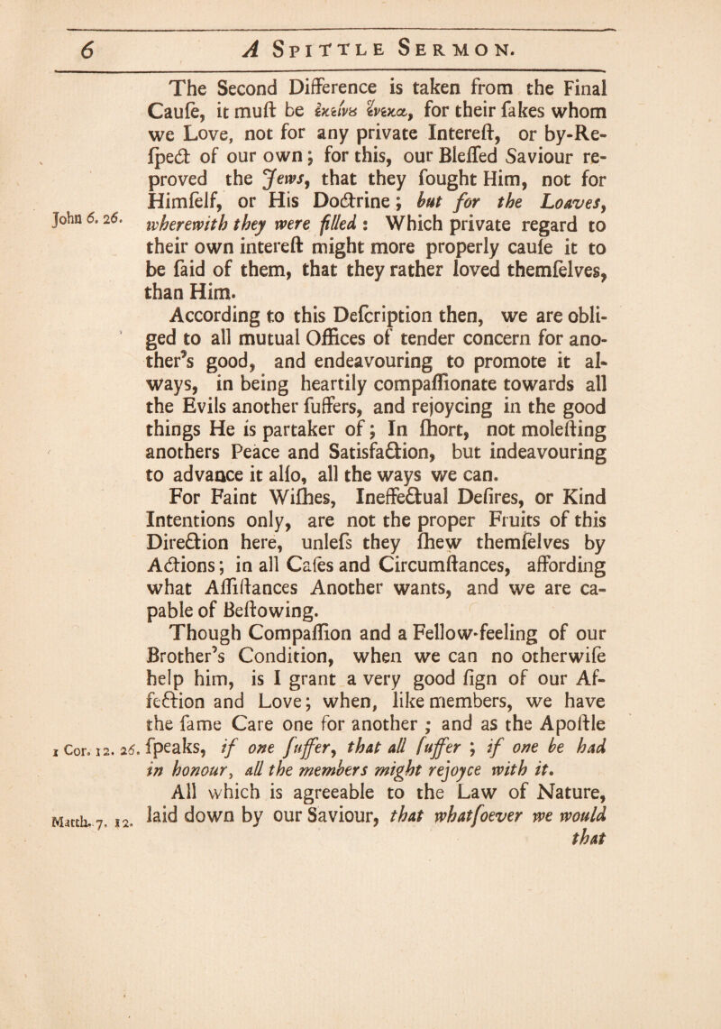 The Second Difference is taken from the Final Caule, it mud be ixuw for their fakes whom we Love, not for any private Intereft, or by-Re~ fped of our own ; for this, our Bleifed Saviour re- proved the Jews, that they fought Him, not for Himfelf, or His Dodrine; but for the Loaves, John 6,26. herewith they were piled % Which private regard to their own intereft might more properly caule it to be faid of them, that they rather loved themlelves, than Him* According to this Defcription then, we are obli¬ ged to all mutual Offices of tender concern for ano¬ ther's good, and endeavouring to promote it al» ways, in being heartily compaffionate towards all the Evils another fuffers, and rejoycing in the good things He is partaker of; In fhort, not molefting anothers Peace and Satisfadion, but indeavouring to advance it alio, all the ways we can. For Faint Willies, Ineffedual Defires, or Kind Intentions only, are not the proper Fruits of this Direction here, unlefs they Chew themfelves by Addons; in all Cafes and Circumftances, affording what Affiftances Another wants, and we are ca¬ pable of Bellowing. Though Compaffion and a Fellow-feeling of our Brother’s Condition, when we can no otherwife help him, is I grant a very good fign of our Af- fcftion and Love; when, like members, we have the fame Care one for another ; and as the Apoftle i Cor, i2. 26, fpeaks, if one fttffer, that all fuffer ; if one he had in honour, all the members might rejoyce with it. All which is agreeable to the Law of Nature, Match*.7. laid down by our Saviour, that whatfoever we would that