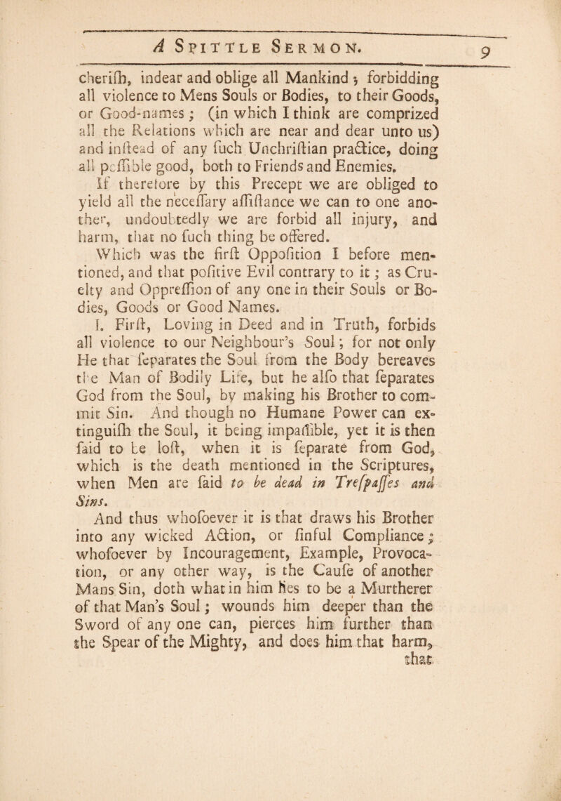 9 cherifb, indear and oblige all Mankind $ forbidding all violence to Mens Souls or Bodies, to their Goods, or Good-names ; (in which I think are comprized all the Relations which are near and dear unto us) and inftead of any fuch Unchriftian pra&ice, doing a!! pcffible good, both to Friends and Enemies. If therefore by this Precept we are obliged to yield all the neceflary afTiffance we can to one ano¬ ther, undoubtedly we are forbid all injury, and harm, that no fuch thing be offered. Which was the fir ft Opposition I before men- tioned, and that pofitive Evil contrary to it; as Cru¬ elty and Opprefiion of any one in their Souls or Bo¬ dies, Goods or Good Names. I. Firft, Loving in Deed and in Truth, forbids all violence to our Neighbour’s Soul; for not only He that feparates the Soul from the Body bereaves the Man of Bodily Life, but he alfo that feparates God from the Soul, by making his Brother to com¬ mit Sin. And though no Humane Power can ex- tinguifh the Soul, it being impartible, yet it is thee faid to be loft, when it is feparate from God, which is the death mentioned in the Scriptures, when Men are faid to be dead in Trefpajfes and Sins. And thus whofoever it is that draws his Brother into any wicked Atfion, or flnful Compliance; whofoever by Incouragement, Example, Provoca¬ tion, or any other way, is the Caufe of another Mans Sin, doth what in him lies to be a Murtherer of that Mans Soul; wounds him deeper than the Sword of any one can, pierces him further than the Spear of the Mighty, and does, him that harm*