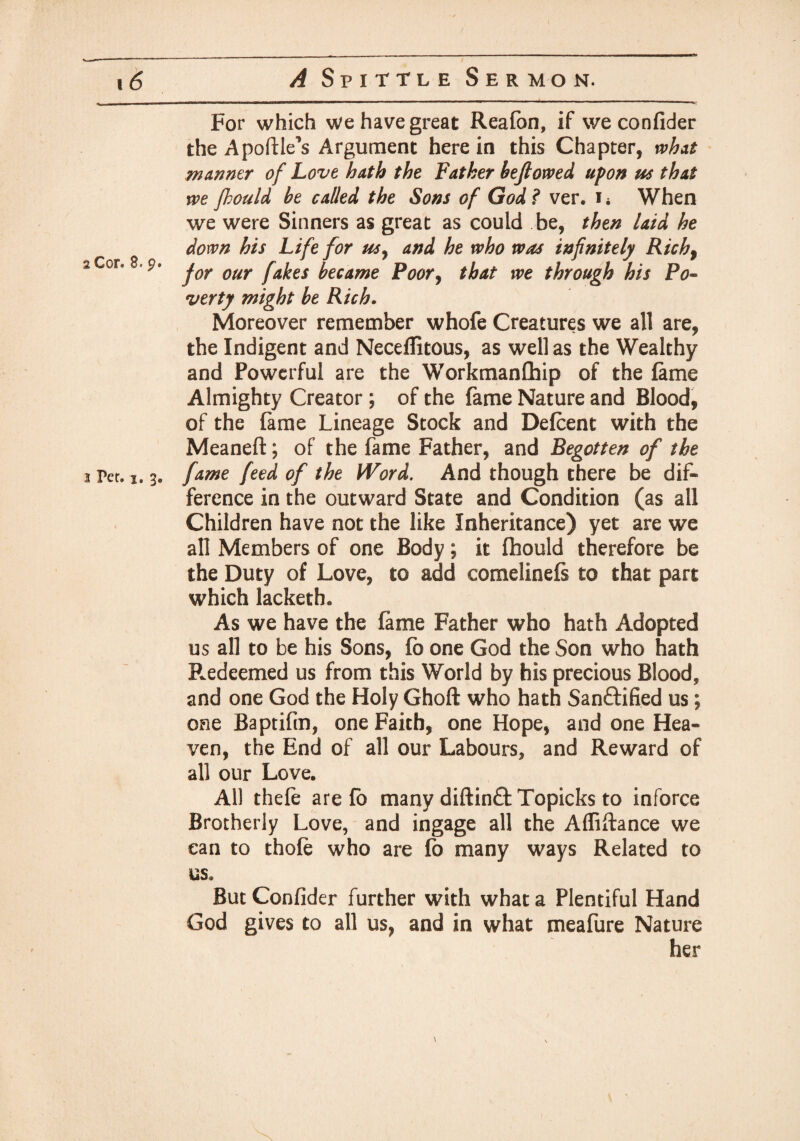 Per. i. For which we have great Reafon, if we confider the Apoftle's Argument here in this Chapter, what manner of Love hath the Father befiowed upon us that we fhould he called the Sons of God ? ver. i* When we were Sinners as great as could be, then laid he down his Life for usy and he who was infinitely Rich, for our fakes became Poor, that we through his Po¬ verty might he Rich. Moreover remember whofe Creatures we all are, the Indigent and Neceflitous, as well as the Wealthy and Powerful are the Workmanfhip of the fame Almighty Creator ; of the fame Nature and Blood, of the fame Lineage Stock and Defcent with the Meaneft; of the fame Father, and Begotten of the . fame feed of the Word. And though there be dif¬ ference in the outward State and Condition (as all Children have not the like Inheritance) yet are we all Members of one Body; it fhould therefore be the Duty of Love, to add comelinefs to that part which lacketh. As we have the fame Father who hath Adopted us all to be his Sons, fb one God the Son who hath Redeemed us from this World by his precious Blood, and one God the Holy Ghoft who hath Sanftified us; one Baptifm, one Faith, one Hope, and one Hea¬ ven, the End of all our Labours, and Reward of all our Love, All thefe are fb many diftinft Topicks to inforce Brotherly Love, and ingage all the Affiftance we can to thole who are fb many ways Related to us. But Confider further with what a Plentiful Hand God gives to all us, and in what meafure Nature her