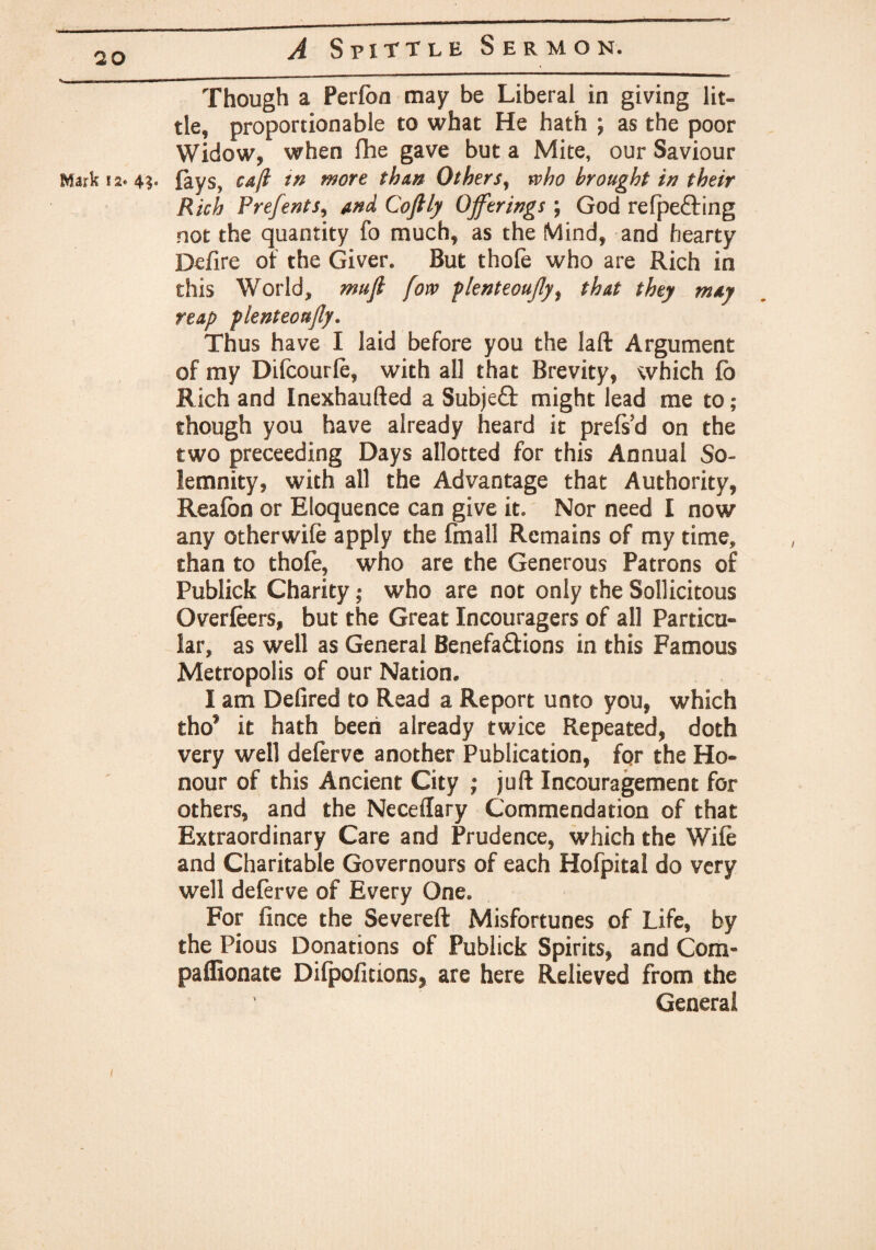 Though a Perfon may be Liberal in giving lit¬ tle, proportionable to what He hath ; as the poor Widow, when fhe gave but a Mite, our Saviour Mark 12* 4?. fays, cajl tn more than Others, who brought in their Rich Prefents, and Coftly Offerings; God refpe&ing not the quantity fo much, as the Mind, and hearty Defire of the Giver. But thole who are Rich in this World, mujl fow plenteoujly, that they may reap plenteoujly. Thus have I laid before you the laft Argument of my Difcourle, with all that Brevity, which fb Rich and Inexhaufted a Subject might lead me to; though you have already heard it prelsd on the two preceeding Days allotted for this Annual So¬ lemnity, with all the Advantage that Authority, Reafbn or Eloquence can give it. Nor need I now any otherwile apply the fmall Remains of my time, than to thofe, who are the Generous Patrons of Publick Charity; who are not only the Sollicitous Overfeers, but the Great Incouragers of all Particu¬ lar, as well as General Benefa&ions in this Famous Metropolis of our Nation. I am Defired to Read a Report unto you, which tho* it hath been already twice Repeated, doth very well deferve another Publication, for the Ho¬ nour of this Ancient City ; juft Incouragement for others, and the Neceftary Commendation of that Extraordinary Care and Prudence, which the Wile and Charitable Governours of each Hofpital do very well deferve of Every One. For fince the Severed Misfortunes of Life, by the Pious Donations of Publick Spirits, and Com- paffionate Difpoficions* are here Relieved from the General t
