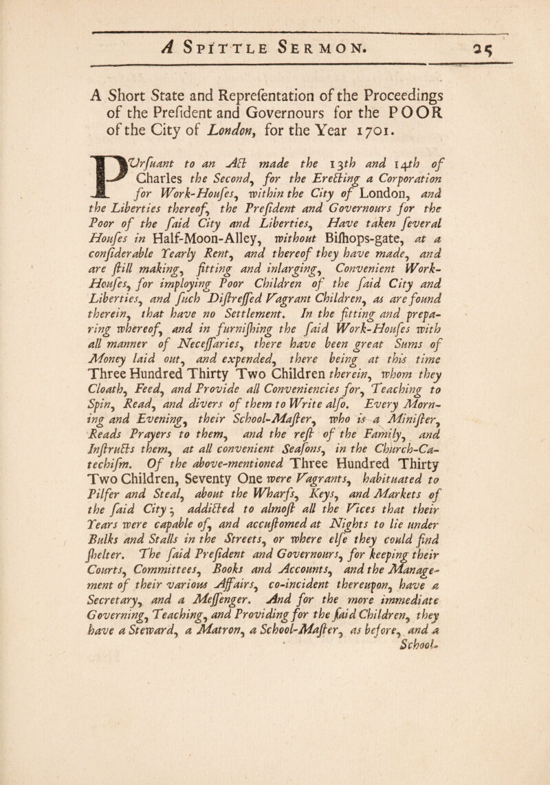 A Short State and Reprefentation of the Proceedings of the Prefident and Governours for the POOR of the City of London, for the Year 1701, PVrfuant to an AEi made the 13th and inpth of Charles the Second\ for the EreSiing a Corporation for Work-Houfes, within the City of London, and the Liberties thereof the Prefdent and Governours for the Poor of the faid City and Liberties, Have taken feveral Houfes in Half-Moon-Alley, without Bifhops-gate, at a confiderable Yearly Rent, and thereof they have made0 and are fill makings fitting and in larging, Convenient Work- Houfes, for imploying Poor Children of the faid City and Liberties^ and fuch Difirejfied flagrant Children, as are found therein, that have no Settlement. In the fitting and prepa¬ ring whereof and in furnifiling the faid Work-Houfes with all manner of Neceffaries, there have been great Sums of Money laid out, and expended, there being at this time Three Hundred Thirty Two Children therein, whom they Cloathj Feedj and Provide all Conveniencies for0 Teaching to Spin9 Readj and divers of them to Write alfio. Every Morn¬ ing and Evenings their School-Mafier, who is a Minifter, Reads Prayers to them, and the refi of the Family, and InflruEls them3 at all convenient SeafonsJ in the Chkrch-Ca- techifim. Of the above-mentioned Three Hundred Thirty Two Children, Seventy One were Vagrants, habituated to Pilfer and Steal5 about the Wharfs, /Oeyj, <2#^ Markets of the faid City ■ addibled to almofl all the Vices that their Tears were capable of and accufiomed at Nights to lie under Bulks and Stalls in the Streets, or where elfe they could find jheIter. The faid Prefident and Governours, for keeping their Courts, Committees, Books and Accounts9 and the Manage- zzzezzf 0/ variom Affairs, co-incident thereupon, a Secretary, Meffenger. And for the more immediate Governing, Teachings and Providing for the faid Children9 they have a Steward, *z Matron, 4 School-Mafier7 as before, ^ ’ SchooL