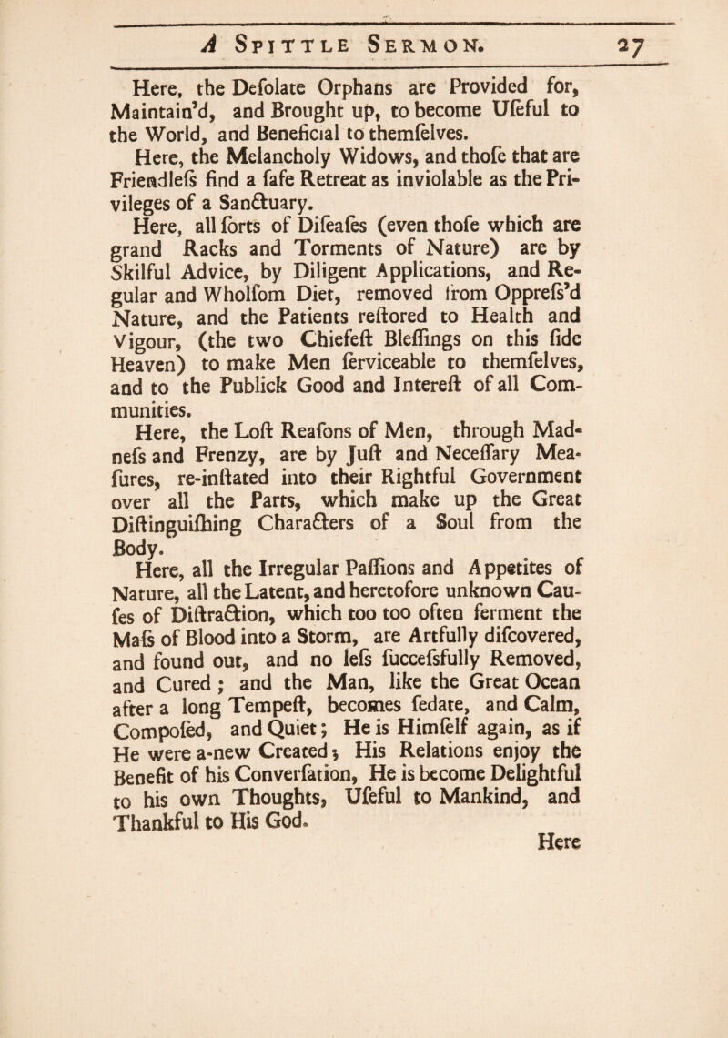 Here, the Defolate Orphans are Provided for. Maintain’d, and Brought up, to become Uleful to the World, and Beneficial to themlelves. Here, the Melancholy Widows, and thole that are Friendlels find a fafe Retreat as inviolable as the Pri¬ vileges of a San&uary. Here, all forts of Difeales (even thofe which are grand Racks and Torments of Nature) are by Skilful Advice, by Diligent Applications, and Re¬ gular and Wholfom Diet, removed from Opprefs’d Nature, and the Patients reftored to Health and Vigour, (the two Chiefeft Bleflings on this fide Heaven) to make Men ferviceable to themfelves, and to the Publick Good and Intereft of all Com¬ munities. Here, the Loft Reafons of Men, through Mad- nefs and Frenzy, are by Juft and Necelfary Mea- fures, re-inftated into their Rightful Government over all the Parts, which make up the Great Diftinguilhing Characters of a Soul from the Body. Here, all the Irregular Pallions and Appetites of Nature, all the Latent, and heretofore unknown Cau- fes of DiftraCtion, which too too often ferment the Mals of Blood into a Storm, are Artfully difcovered, and found out, and no lels fuccefsfully Removed, and Cured; and the Man, like the Great Ocean after a long Tempeft, becomes fedate, and Calm, Compofed, and Quiet; He is Himlelf again, as if He were a-new Created * His Relations enjoy the Benefit of his Converfation, He is become Delightful to his own Thoughts, Uleful to Mankind, and Thankful to His God.