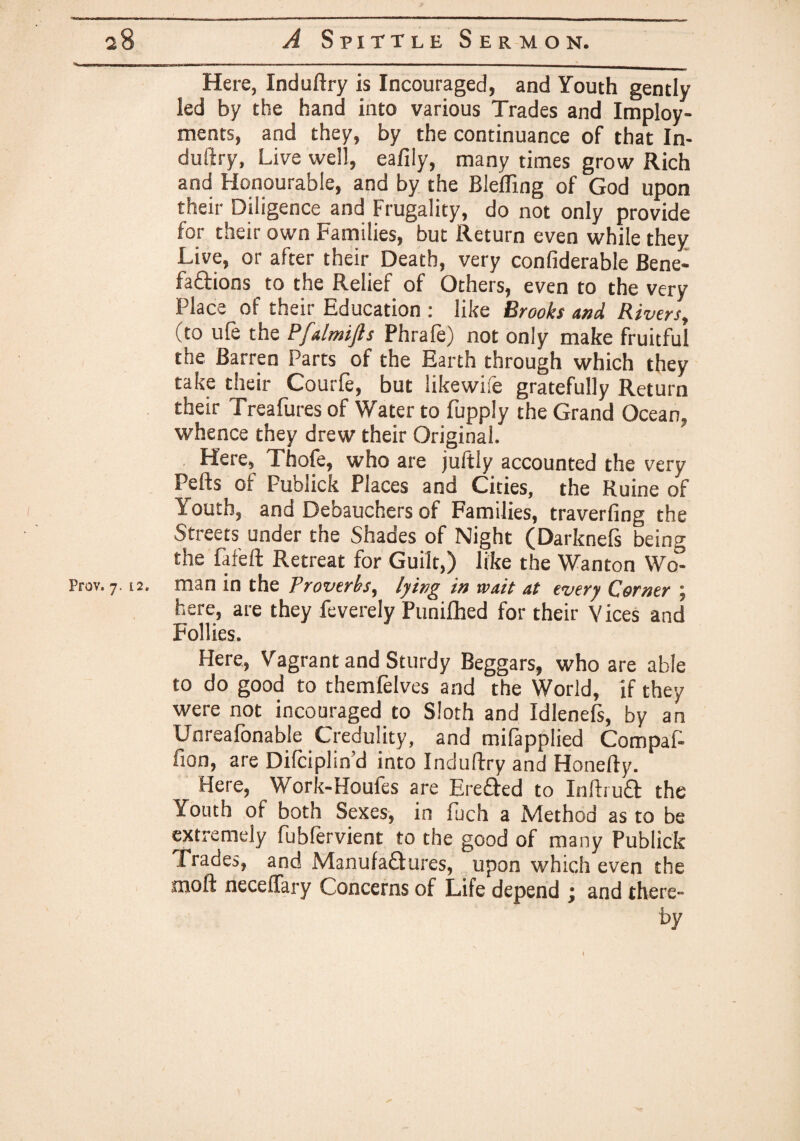 Here, Induftry is Incouraged, and Youth gently led by the hand into various Trades and Imploy- ments, and they, by the continuance of that In¬ duftry, Live well, eafily, many times grow Rich and Honourable, and by the Bleffing of God upon their Diligence and Frugality, do not only provide for their own Families, but Return even while they Live, or after their Death, very confiderable Bene¬ factions to the Relief of Others, even to the very Place of their Education : like Brooks and Rivers, (to ule the Pfalmifts Phrale) not only make fruitful the Barren Parts of the Earth through which they take their Courfe, but likewife gratefully Return their Treafures of Water to fupply the Grand Ocean, whence they drew their Original. Here, Thofe, who are juftly accounted the very Pelts of Publick Places and Cities, the Ruine of Youth, and Debauchers of Families, traverfing the Streets under the Shades of Night (Darknefs being the fafeft Retreat for Guilt,) like the Wanton Wo- Prov. 7.12. man in the Proverbs, lying in wait at every Corner ; here, are they feverely Punilhed for their Vices and Follies. Here, Vagrant and Sturdy Beggars, who are able to do good to themlelves and the World, if they were not incouraged to Sloth and Idlenefs, by an Unreafonable Credulity, and milapplied Compaft fion, are Difciplin’d into Induftry and Honefty. Here, Work-Houfes are EreCted to InftruCt the Youth of both Sexes, in fuch a Method as to be extremely fublervient to the good of many Publick Trades, and Manufactures, upon which even the molt neceffary Concerns of Life depend ; and there- '■ by