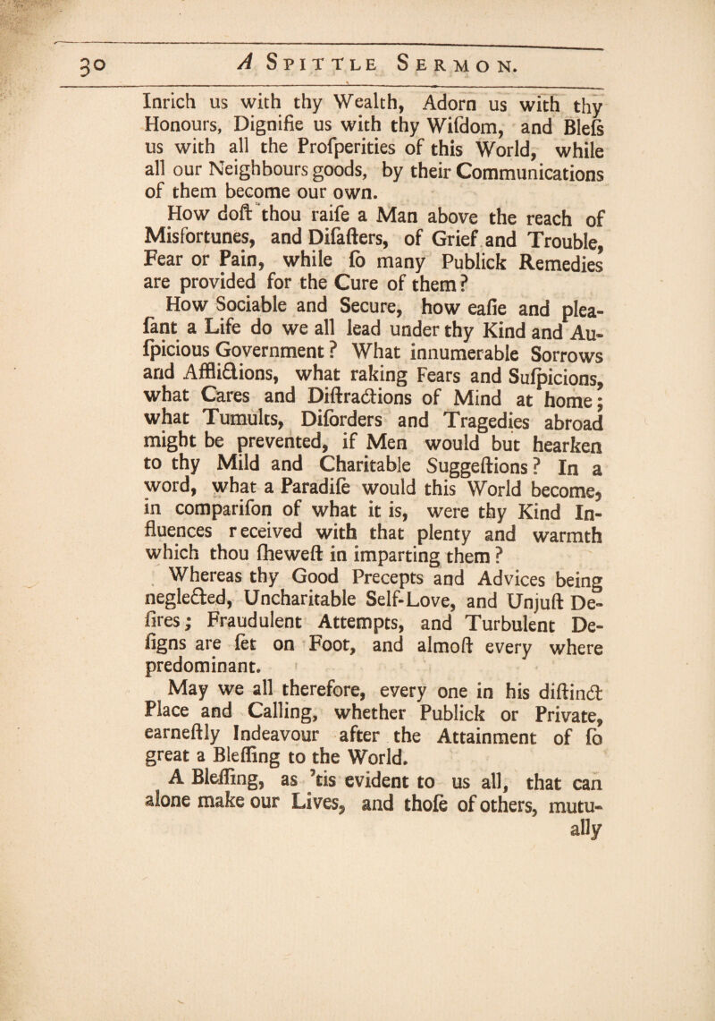 Inrich us with thy Wealth, Adorn us with thy Honours, Dignifie us with thy Wifdom, and Blefs us with all the Profperities of this World, while all our Neighbours goods, by their Communications of them become our own. How doft thou raife a Man above the reach of Misfortunes, and Difafters, of Grief and Trouble, Fear or Pain, while lb many Publicb Remedies are provided for the Cure of them ? How Sociable and Secure, how eafie and plea- fant a Life do we all lead under thy Kind and Au¬ spicious Government ? What innumerable Sorrows and Afflidions, what raking Fears and Sulpicions, what Cares and Diftra&ions of Mind at home; what Tumults, Diforders and Tragedies abroad might be prevented, if Men would but hearken to thy Mild and Charitable Suggeftions ? In a word, what a Paradile would this World become, in comparifon of what it is, were thy Kind In¬ fluences r eceived with that plenty and warmth which thou fheweft in imparting them ? Whereas thy Good Precepts and Advices being negleded, Uncharitable Self-Love, and Unjuft De¬ fires; Fraudulent Attempts, and Turbulent De- figns are let on Foot, and almoft every where predominant. May we all therefore, every one in his diftinit Place and Calling, whether Publick or Private, earneftly Indeavour after the Attainment of fo great a Bleffing to the World. A Bleffing, as ’tis evident to us all, that can alone make our Lives, and thole of others, mutu¬ ally