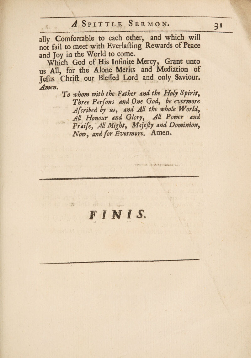 3* ally Comfortable to each other, and which will not fail to meet with Everlafting Rewards of Peace and Joy in the World to come. Which God of His Infinite Mercy, Grant unto us All, for the Alone Merits and Mediation of Jefus Chrift our Blelted Lord and only Saviour. Amen. To whom with the Father and the Holy Sfir it, Three Per fans and One God, he evermore Afcribed by us, and All the whole World, - All Honour and Glory, All Power and Praife, All Might, Majefty and Dominion, Now, and for Evermore. Amen.