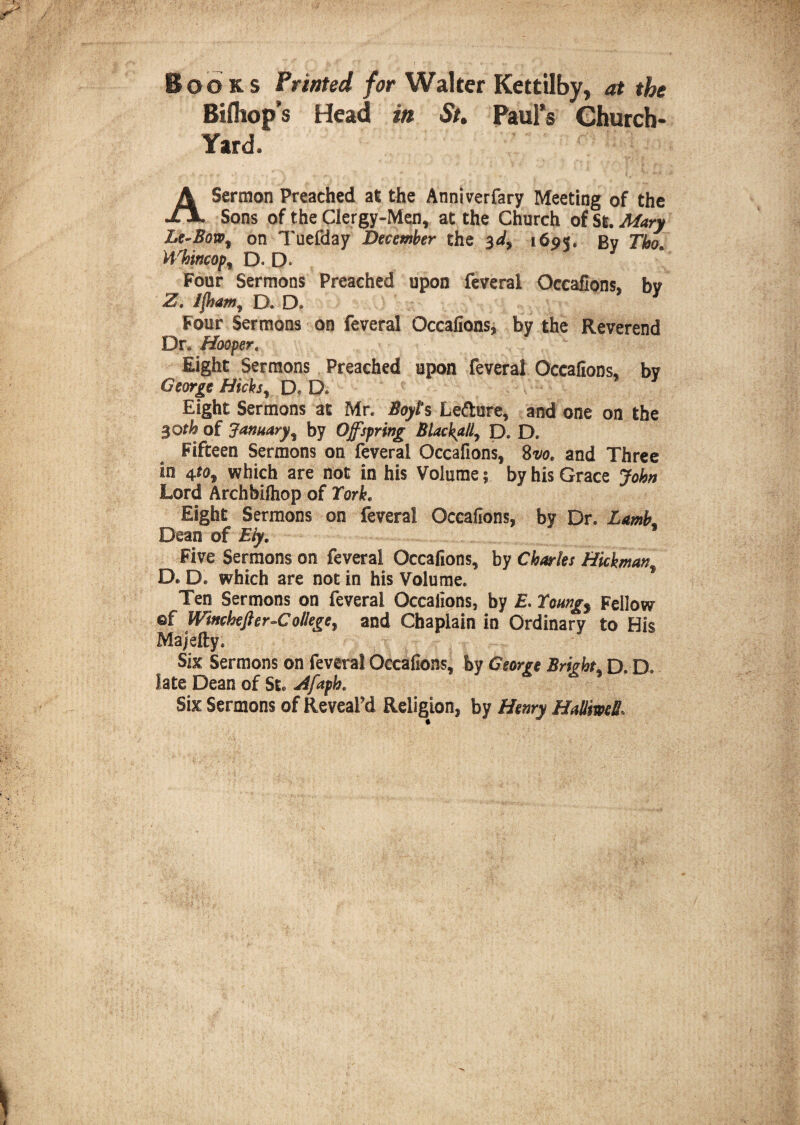 Books Printed for Walter Kettilby, at the Bifliop’s Head in St. Paul’s Church- Yard. A Sermon Preached at the Anniverfary Meeting of the Sons of the Clergy-Men, at the Church of St. Mary he-Bow% on Tuefday December the 3d, 1695. By Tho. Whwcopi D. D. Four Sermons Preached upon feveral Occafions, by Z. Ifham, D. D. Four Sermons on feveral Occafions, by the Reverend Dn Hooper. Right Sermons Preached upon feveral Occafions, by George Hicks, D« D. Eight Sermons at Mr. Boyts Letture, and one on the 30th of January, by Offspring Blackball, D. D. Fifteen Sermons on feveral Occafions, Svo. and Three in 4*0, which are not in his Volume 5 by his Grace John Lord Archbifhop of York. Eight Sermons on feveral Occafions, by Dr. LamL Dean of Ely. Five Sermons on feveral Occafions, by Charles Hickmanf D« D. which are not in his Volume. Ten Sermons on feveral Occafions, by £. Youngs Fellow ®f Winchefter-C allege, and Chaplain in Ordinary to His Majefty. Six Sermons on feveral Occafions, by George Bright, D. D. late Dean of St* Zfaphe Six Sermons of Reveal’d Religion, by Henry HalliweU\