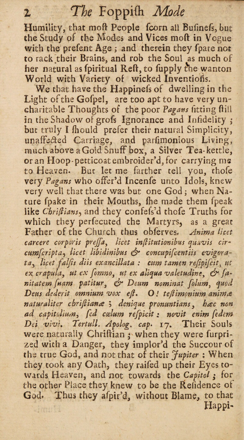 Humility, that mo ft People fcorn all Bufinefs, but the Study of the Modes and Vices moft in Vogue with the prefent Age ; and therein they fpare not to rackotheir Brains, and rob the Soul as much of her natural as fpiritual Reft, to fupply &e wanton World with Variety of wicked Inventions. We that have the Happinefs of dwelling in the Light of the Gofpel, are too apt to have very un¬ charitable Thoughts of the poor Fagans fitting ftill in the Shadow of grofs Ignorance and Infidelity ; but truly I foould prefer their natural Simplicity, unaffected Carriage, and parfimonious Living, much above aGold Snuff box, a Silver Tea-kettle, or an Hoop-pstticoatembroider’d, for carrying ms to Heaven. But let me farther tell you, thofe very Pagans who offer’d Incenfe unto Idols, knew very well that there was but one God; when Na¬ ture fpake in their Mouths, foe made them fpeak like Cbriftians) and they confefs’d thcfe Truths for which they perfecuced the Martyrs^ as a great Father of the Church thus obferves. Anima licet careers corporis prejfa) licet inflitutionibus quuvis cir- cumfcripta, licet libidinibus & concupifcentiis evigora- ta3 licet falfis diis exancillata : cum tamtn refipifeit, ut ex crafula, ut ex fomno, ut ex aliqua valetudine, & fa- nit at em fit am patitur, & Deum nominat folum, quod Deus dederit omnium vox eft. O / teftimonium anim<& naturaliter chriftianes 5 deniqus pronuntians, hac non ad capitolium, fed cesium refpicit: novit enim fedem Dei vivi. TertulL Apolog. cap. 17. Their Souls were naturally Chriftian * when they were furpri- zed with a Danger, they implor’d the Succour of the true God, and not that of their Jupiter : When they took any Oath, they raifed up their Eyes to¬ wards Heaven, and not towards the Capitol; for the other Place they knew to be the Refidence ct God. Thus they afpir’d, without Blame, to that Hap pi-