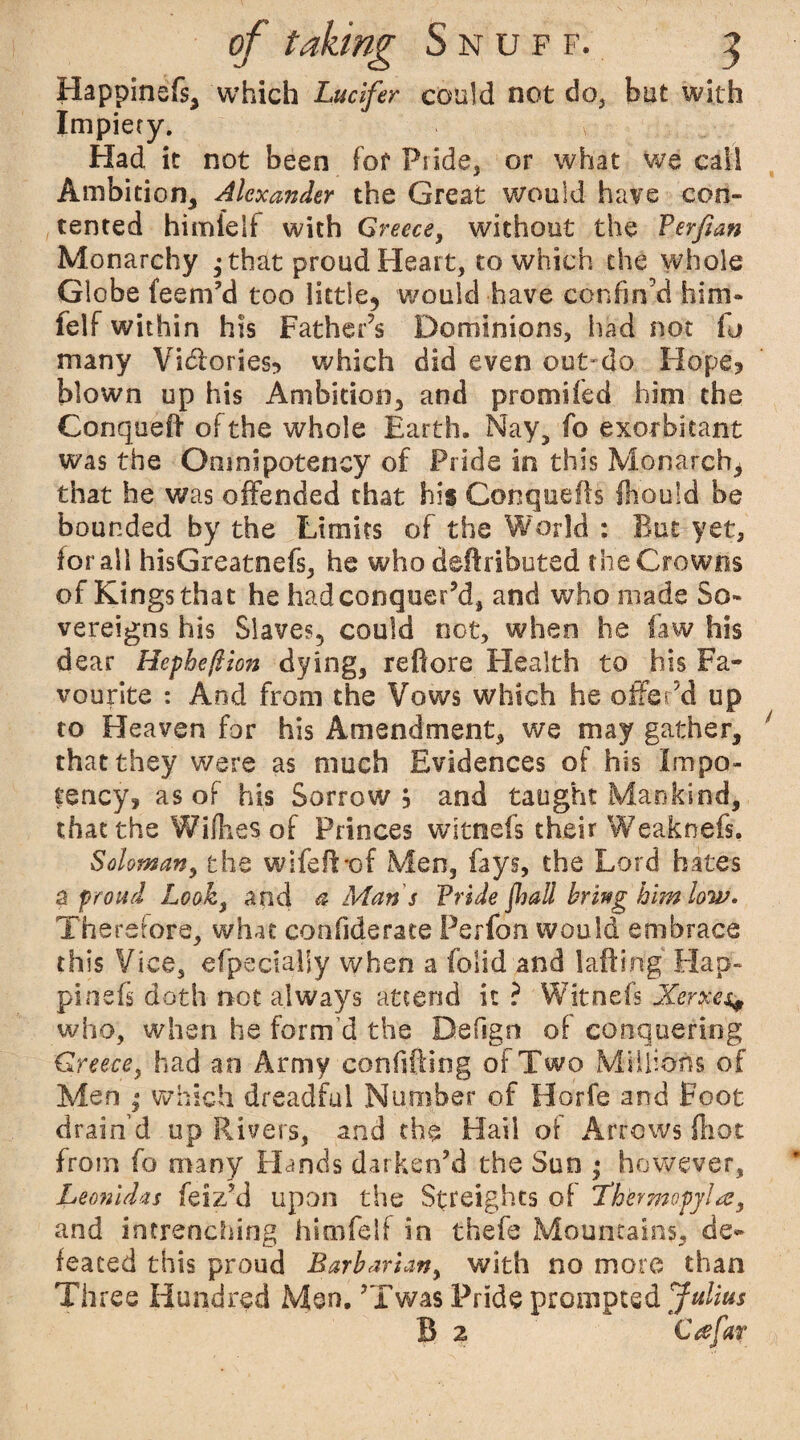 Happinefs, which Lucifer could not do, but with Impiety. Had. it not been fof Pride, or what we call Ambition, Alcxtmder the Great would have con¬ tented himielf with Greece, without the Perfian Monarchy ; that proud Heart, to which the whole Globe feem’d too little, would have confin’d him- felf within his Father’s Dominions, had not fj many Victories? which did even out-do Hope? blown up his Ambition, and promifed him the Conqueft of the whole Earth. Nay, fo exorbitant was the Omni potency of Pride in this Monarch, that he was offended that his Conquefls Should be bounded by the Limits of the World : But yet, for all hisGreatnefs, he who deftributed the Crowns of Kings that he had conquer’d, and who made So¬ vereigns his Slaves, could not, when he faw his dear Hepbeftton dying, reftore Health to his Fa¬ vourite : And from the Vows which he offer’d up to Heaven for his Amendment, we may gather, that they were as much Evidences of his Impo- fency? as of his Sorrow? and taught Mankind, that the Willies of Princes witnefs their Weaknefs. Soloman, the wifeff *of Men, fays, the Lord hates a proud Look, and a Maris Pride jhall bring him low. Therefore, what con fide rate Perfon would embrace this Vice, efpecialiy when a iolid and 1 aft trig' Hap¬ pinefs doth not always attend it ? Witnefs Xerxes* who, when he form’d the Defign of conquering Greece, had an Army confifting of Two Millions of Men ; which dreadful Number of Horfe and Foot drain’d up Rivers, and the Hail of Arrows (hot from fo many Hands darken’d the Sun • however, Leonidas feiz’d upon the Streights of Thkrmopyhe, and intrenching himfetf in thefe Mountains, de¬ feated this proud Barbarian, with no more than Three Hundred Men. ’Twas Pride prompted Julius B 2 C re fax