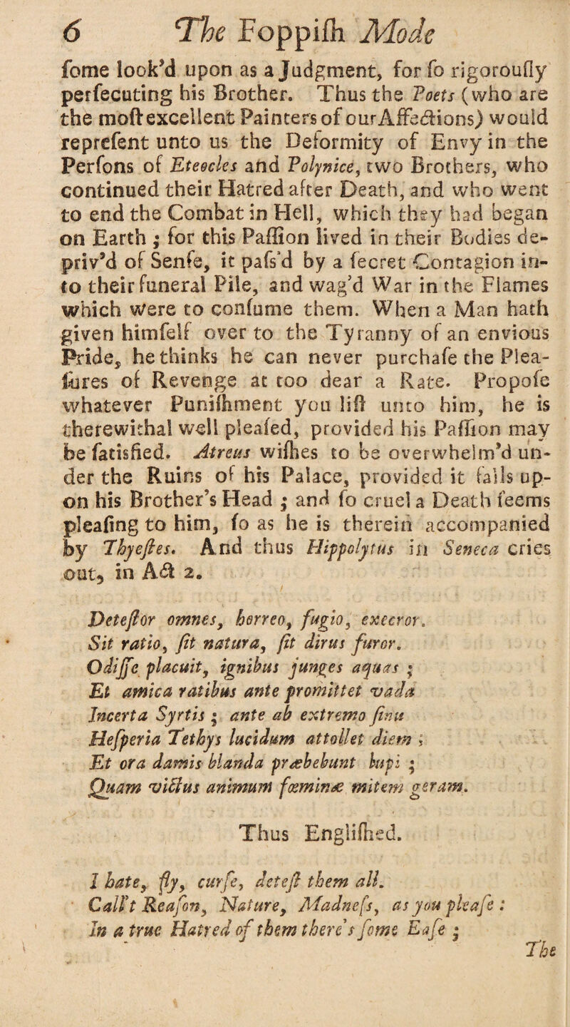 fome look’d upon as a Judgment, forfo rigoroufly perfecting his Brother, Thus the Toets (who are the moft excellent Painters of curAffe&ions) would reprefent unto us the Deformity of Envy in the Perfons of Eteocks and Volf nice, two Brothers, who continued their Hatred after Death, and who went to end the Combat in Hell, which they had began on Earth ; for this Paffion lived in their Bodies de¬ priv’d of Senfe, it pafs’d by a fecret Contagion in¬ to their funeral Pile, and wag’d War in the Flames which were to confume them. When a Man hath given himfelf over to the Tyranny of an envious Pride, bethinks he can never purchafe the Plea- fores of Revenge at too dear a Rate. Propofe whatever Puniftiment you lift unto him, he is therewithal well pieafed, provided his Pafiion may be fadsfied. At re us wifhes to be overwhelm’d un« der the Ruins of his Palace, provided it fails up¬ on his Brother's Head ; and fo cruel a Death feems plealing to him, io as he is therein accompanied by Thyefies* Arid thus Hippolytus in Seneca cries out* in Adi 2, Det eft or omnes, herreo, fugio, execror. Sit ratio, fit natura, fit dir us furor. Odijje placuit, ignibus junges aquas ; Et arnica ratibus ante promittet vada Incerta Syrtis ; ante ab extrema finu Hefperia Tethys lucidum attollet diem ? Et ora damis blanda pr&bebunt bupi ; Quam viUus animum foeminae mitem gera?n. Thus Engliftied. 1 bate, fly, curfe, detefi them all. Call't Reafon, Nature, Madnefs, as you pleafie: In a true Hatred of them there s fome Eafe * The