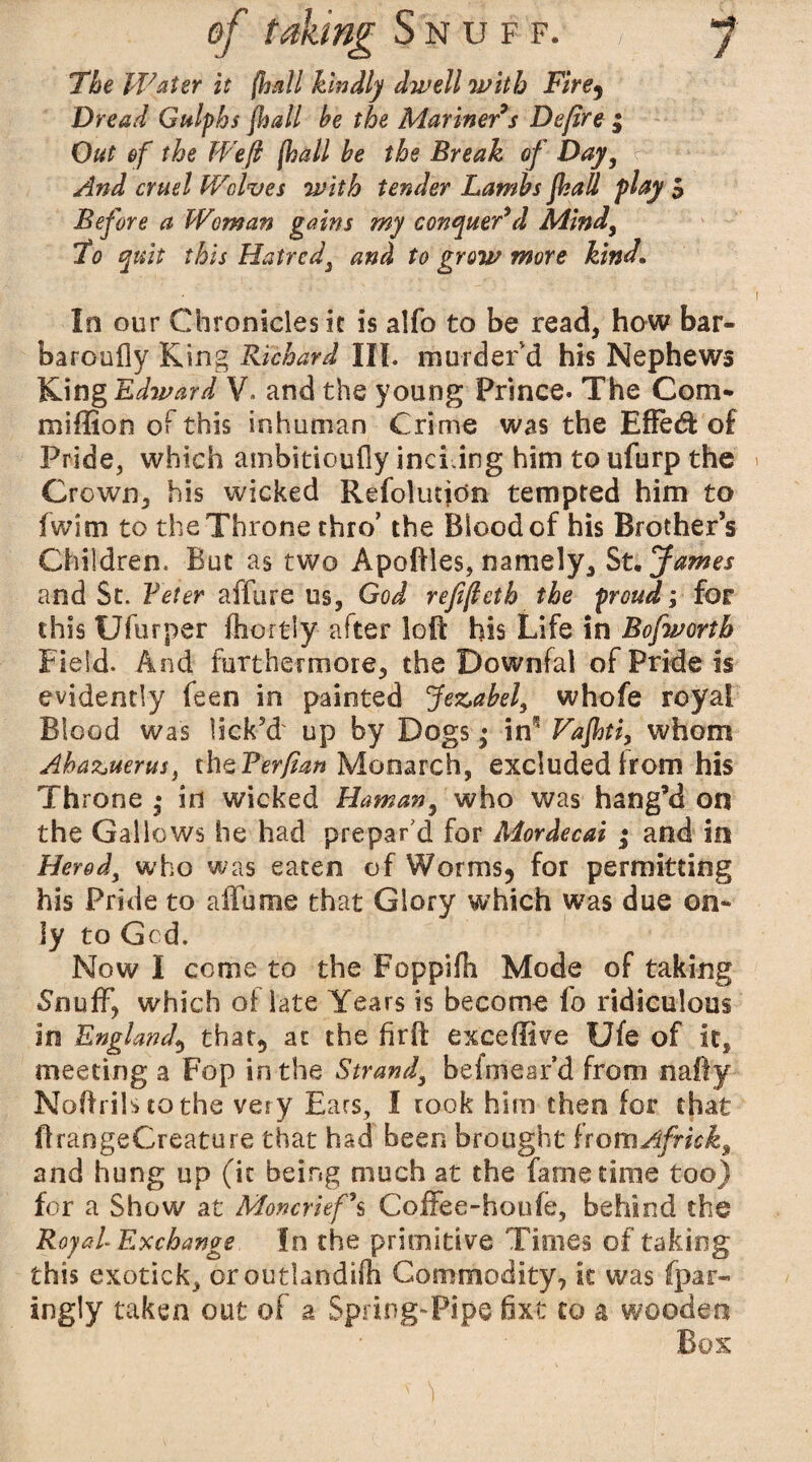 The Water it (hall kindly dwell with Fire) Dread Gulphs Jhall be the Mariner's Defire ; Out of the Weft (hall be the Break of Day, And cruel Wolves with tender Lambs Jhall play S Before a Woman gains my conquer'd Mind, To quit this Hatred} and to grow more kind In our Chronicles k is alfo to be read, how bar- baroufly King Richard III. murder'd his Nephews King Edward V. and the young Prince. The Com- million of this inhuman Crime was the Effed: of Pride, which ambitioufly inching him to ufurp the Crown, his wicked Refolutidn tempted him to fwim to the Throne thro' the Blood of his Brother’s Children. But as two Apoftles, namely, St. James and St. Veter affure us, God refifleth the proud; for this Ufurper fhortly after loft his Life in Bofworth Field. And furthermore, the Downfal of Pride is evidently feen in painted Jezabel, whofe royal Blood was lick’d' up by Dogs • iff Vajhti, whom Ahazuerus, thzFer/ian Monarch, excluded from his Throne • in wicked Haman, who was bang’d on the Gallows he had prepar'd for Mordecai ; and in Heredy who was eaten of Worms, for permitting his Pride to affume that Glory which was due on¬ ly to Gcd. Now I come to the Foppifh Mode of taking Snuff, which of late Years is become fo ridiculous in England, that, at the firft exceffive Ufe of it, meeting a Fop in the Strand, befmear’d from nafty Noftrilstothe very Ears, I rook him then for that ftrangeCreature that had been brought fromAfrick3 and hung up (it being much at the fame time too) for a Show at Moncrief s Coffee-houfc, behind the Royal Exchange In the primitive Times of taking this exotick, oroutlandifh Commodity, it was fpar- ingly taken out of a. Spring-Pipe fixe to a wooden Box