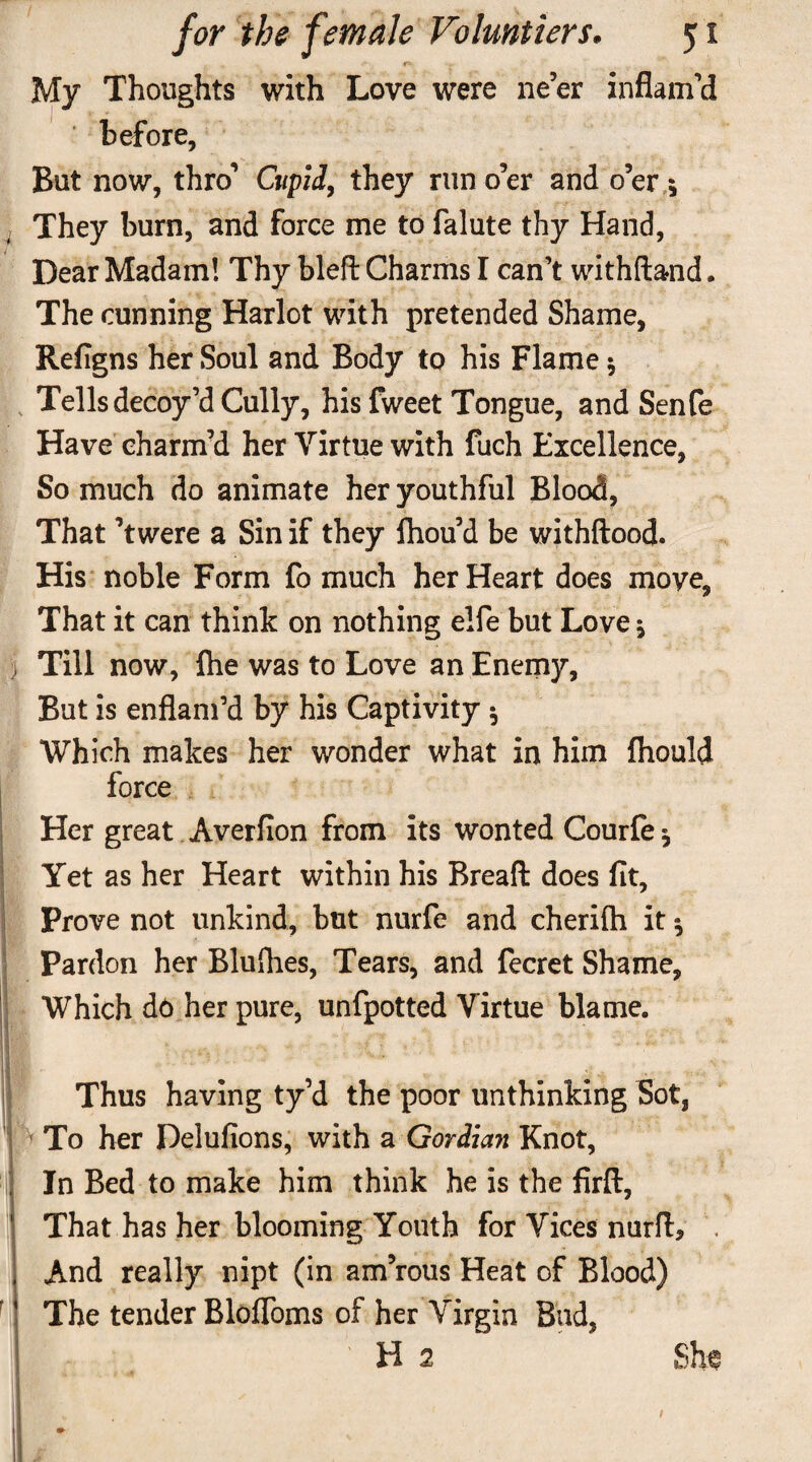 * 1 I My Thoughts with Love were ne’er inflam’d before, But now, thro’ Cupid, they run o’er and o’er 5 They burn, and force me to falute thy Hand, Dear Madam! Thy bled: Charms I can’t withftand. The cunning Harlot with pretended Shame, Refigns her Soul and Body to his Flame $ Tells decoy’d Cully, his fweet Tongue, and Senfe Have charm’d her Virtue with fuch Excellence, So much do animate her youthful Blood, That ’twere a Sin if they Ihou’d be withftood. His noble Form fo much her Heart does move, That it can think on nothing elfe but Love * Till now, flie was to Love an Enemy, But is enflam’d by his Captivity 5 Which makes her wonder what in him fhould force Her great Averfion from its wonted Courfe* Yet as her Heart within his Bread: does fit. Prove not unkind, but nurfe and cherifti it $ Pardon her Blufhes, Tears, and fecret Shame, Which do her pure, unfpotted Virtue blame. Thus having ty’d the poor unthinking Sot, j To her Delufions, with a Gordian Knot, In Bed to make him think he is the firft. That has her blooming Youth for Vices nurft, . And really nipt (in am’rous Heat of Blood) The tender BlofToms of her Virgin Bad, H 2 She