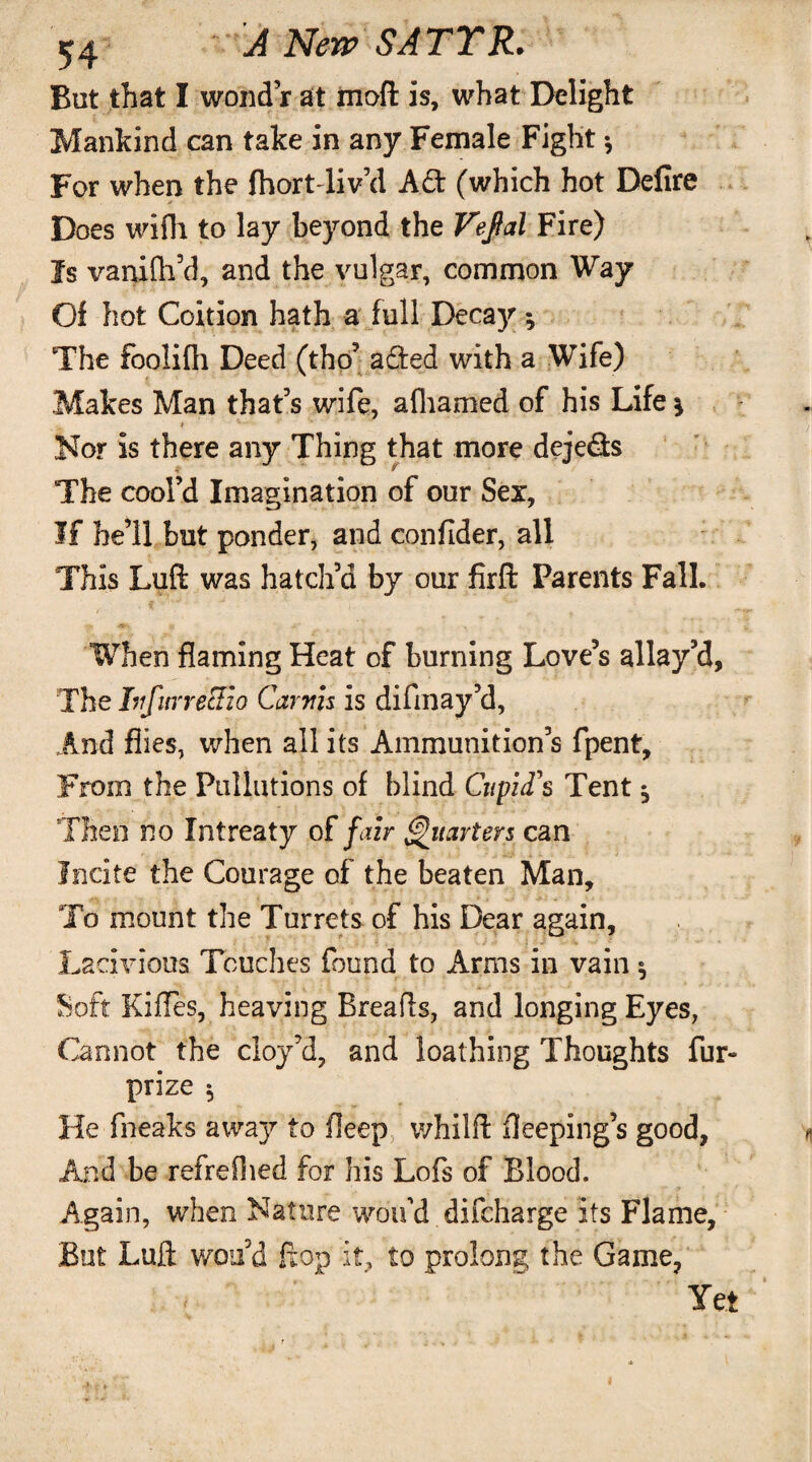 But that I wond’r at mofl is, what Delight Mankind can take in any Female Fight •, For when the fhortTiv’d A£t (which hot Defire * Does wifh to lay beyond the Tefal Fire) Is vanifh’d, and the vulgar, common Way Of hot Coition hath a full Decay; The foolifh Deed (tho’ a£ted with a Wife) Makes Man that’s wife, afhamed of his Life * Nor is there any Thing that more deje&s * * The cool’d Imagination of our Sex, If he’ll but ponder, and confider, all This Luft was hatch’d by our firfi: Parents Fall. When flaming Heat of burning Love’s allay’d, The IufurreEio Carrtis is difmay’d, And flies, when all its Ammunition’s fpent. From the Pullutions of blind Cupid's Tent ^ Then no Intreaty of fair Quarters can Incite the Courage of the beaten Man, To mount the Turrets of his Dear again, Lacivious Touches found to Arms in vain ^ Soft Kifles, heaving Breads, and longing Eyes, Cannot the cloy’d, and loathing Thoughts fur- prize 5 He fheaks away' to fleep whilfl fleeping’s good, And be refrefhed for his Lofs of Blood. Again, when Nature wdu’d difeharge its Flame, But Lull wou’d flop it, to prolong the Game, Yet •ft ►