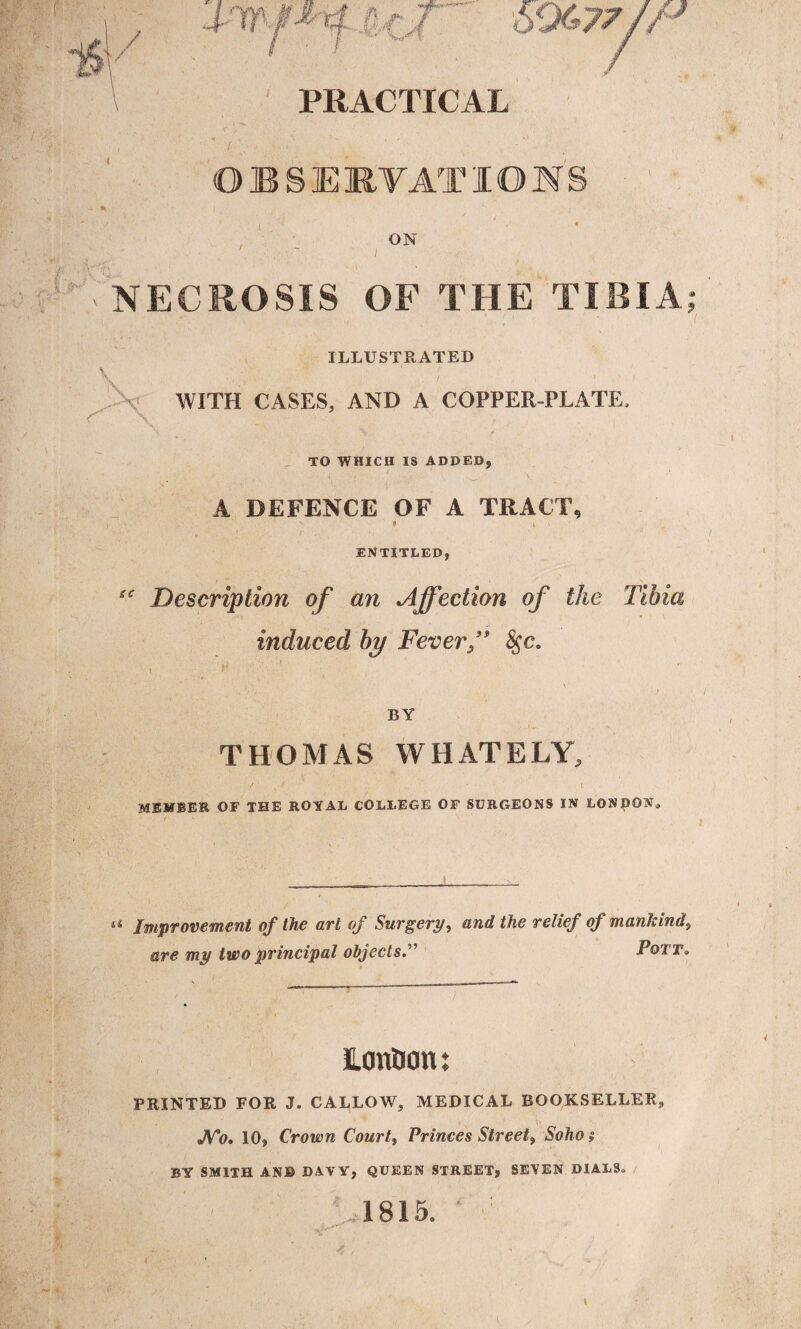 *v> ! / / \ 69<*77 Jr* PRACTICAL OBSERVATIONS ON NECROSIS OF THE TIBIA; X ILLUSTRATED WITH CASES, AND A COPPER-PLATE, tc -)■ . *. r v;|, : . - - X 'X:? ‘ //. , . X ; LtnC- « ' . pi / - X V ) V TO WHICH IS ADDED, A DEFENCE OF A TRACT, * i > ENTITLED, Description of an Affection of the Tibia induced by Fever/' fyc. t P \ i ■ ’ • \ ■ \ BY THOMAS WHATELY, ■r , ‘ MEMBER OF THE ROYAL COLLEGE OF SURGEONS IN LONDON* u Improvement of the art of Surgery, and the relief of mankind, are my two principal objectsPott® ILonOon: PRINTED FOR J. CALLOW, MEDICAL BOOKSELLER, JVo. 10, Crown Courts Princes Street, Ao/io ? BY SMITH AN© DAVY, QUEEN STREET, SEVEN DIALS® 6 1815. ' ■ ■ i