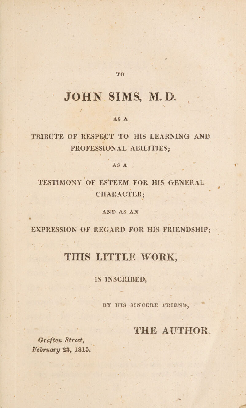 JOHN SIMS, M.D. AS A TRIBUTE OF RESPECT TO HIS LEARNING- AND PROFESSIONAL ABILITIES; v t V A AS A / m TESTIMONY OF ESTEEM FOR HIS GENERAL CHARACTER; AND AS AN I EXPRESSION OF REGARD FOR HIS FRIENDSHIP; THIS LITTLE WORK, . IS INSCRIBED, / y \ , *  BY HIS SINCERE FRIEND, \ Grafton Street, February 23, 1815. THE AUTHOR..