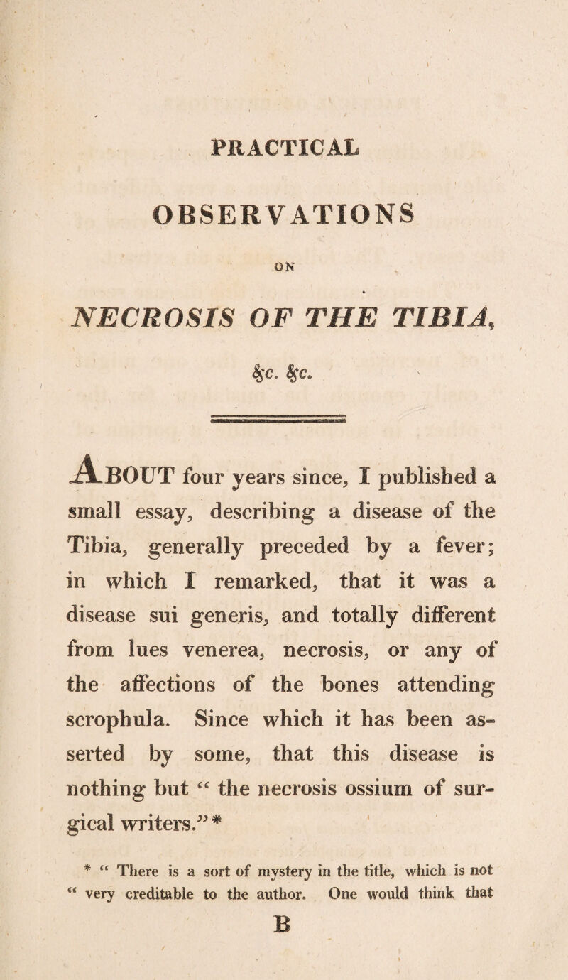 PRACTICAL OBSERVATIONS ON •> NECROSIS OF THE TIBIA, $C. 4fC. About four years since* I published a small essay, describing a disease of the Tibia* generally preceded by a fever; in which 1 remarked* that it was a disease sui generis* and totally different from lues venerea* necrosis* or any of the affections of the bones attending scrophula. Since which it has been as¬ serted by some* that this disease is nothing but “ the necrosis ossium of sur¬ gical writers/*# *« * “ There is a sort of mystery in the title, which is not very creditable to the author. One would think that B