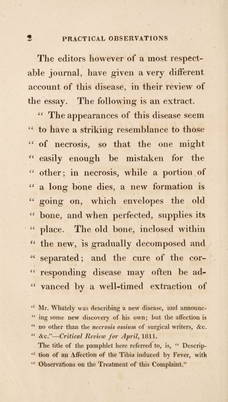 2 PRACTICAL OBSERVATIONS The editors however of a most respect¬ able journal, have given a very different account of this disease, in their review of the essay. The following is an extract. “ The appearances of this disease seem “ to have a striking resemblance to those of necrosis, so that the one might ^ easily enough be mistaken for the feC other; in necrosis, while a portion of “ a long bone dies, a new formation is going on, which envelopes the old bone, and when perfected, supplies its place. The old bone, inclosed within the new, is gradually decomposed and separated; and the cure of the cor- “ responding disease may often be ad- cc vanced by a well-timed extraction of “ Mr. Whately was describing a new disease, and announc- ing some new discovery of his own; but the affection is u no other than the necrosis ossium of surgical writers, &c. “ &c—Critical Review for April, 1811. The title of the pamphlet here referred to, is, “ Descrip- lt tion of an Affection of the Tibia induced by Fever, with Observations on the Treatment of this Complaint.”