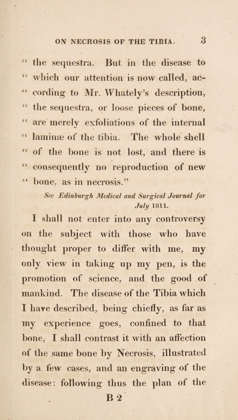 k the sequestra. But in the disease to which our attention is now called, ac- cc cording to Mr. Whately’s description, the sequestra, or loose pieces of bone, ” are merely exfoliations of the internal £t laminae of the tibia. The whole shell “ of the bone is not lost, and there is ► “ consequently no reproduction of new “ bone, as in necrosis/3 See Edinburgh Medical and Surgical Journal for July 1811. I shall not enter into any controversy on the subject with those who have thought proper to differ with me, my only view in taking up my pen, is the promotion of science, and the good of mankind. The disease of the Tibia which I have described, being chiefly, as far as my experience goes, confined to that bone, I shall contrast it with an affection of the same bone by Necrosis, illustrated by a few cases, and an engraving of the disease: following thus the plan of the B 2 4