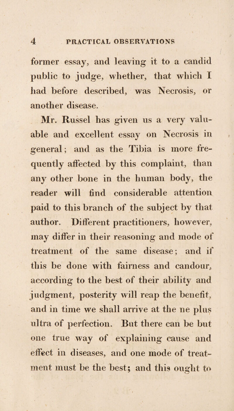 former essay, and leaving it to a candid public to judge, whether, that which 1 had before described, was Necrosis, or another disease. Mr. Russel has given us a very valu¬ able and excellent essay on Necrosis in general; and as the Tibia is more fre- j 11 ' quently affected by this complaint, than any other bone in the human body, the reader will find considerable attention paid to this branch of the subject by that author. Different practitioners, however, may differ in their reasoning and mode of treatment of the same disease; and if this be done with fairness and candour, according to the best of their ability and judgment, posterity will reap the benefit, and in time we shall arrive at the ne plus ultra of perfection. But there can be but one true way of explaining cause and effect in diseases, and one mode of treat¬ ment must be the best; and this ought to