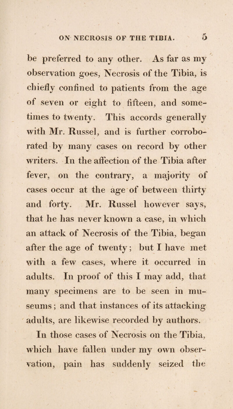 be preferred to any other* As far as my observation goes, Necrosis of the Tibia, is chiefly confined to patients from the age of seven or eight to fifteen, and some¬ times to twenty. This accords generally with Mr. Russel, and is further corrobo¬ rated by many cases on record by other writers. In the affection of the Tibia after fever, on the contrary, a majority of cases occur at the age of between thirty and forty. Mr* Russel however says, that he has never known a case, in which an attack of Necrosis of the Tibia, began after the age of twenty; but I have met with a few cases, where it occurred in adults. In proof of this I may add, that many specimens are to be seen in mu¬ seums ; and that instances of its attacking adults, are likewise recorded by authors* In those cases of Necrosis on the Tibia, which have fallen under my own obser¬ vation, pain has suddenly seized the