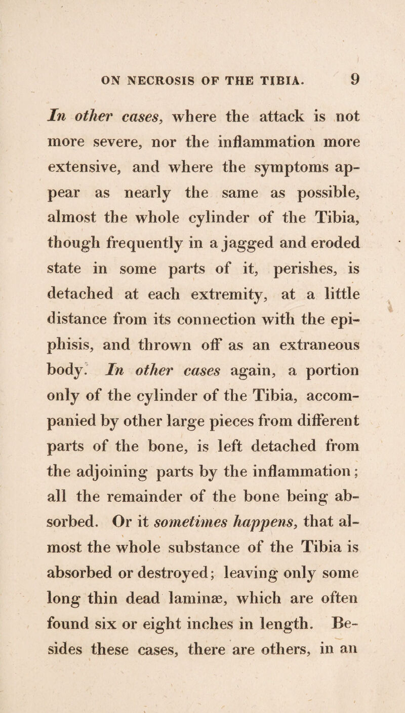 In other cases, where the attack is not more severe, nor the inflammation more extensive, and where the symptoms ap¬ pear as nearly the same as possible, almost the whole cylinder of the Tibia, though frequently in a jagged and eroded state in some parts of it, perishes, is detached at each extremity, at a little distance from its connection with the epi« phisis, and thrown off as an extraneous body. In other cases again, a portion only of the cylinder of the Tibia, accom¬ panied by other large pieces from different parts of the bone, is left detached from the adjoining parts by the inflammation; all the remainder of the bone being ab¬ sorbed. Or it sometimes happens, that al¬ most the whole substance of the Tibia is absorbed or destroyed; leaving only some long thin dead laminae, which are often found six or eight inches in length. Be¬ sides these cases, there are others, in an