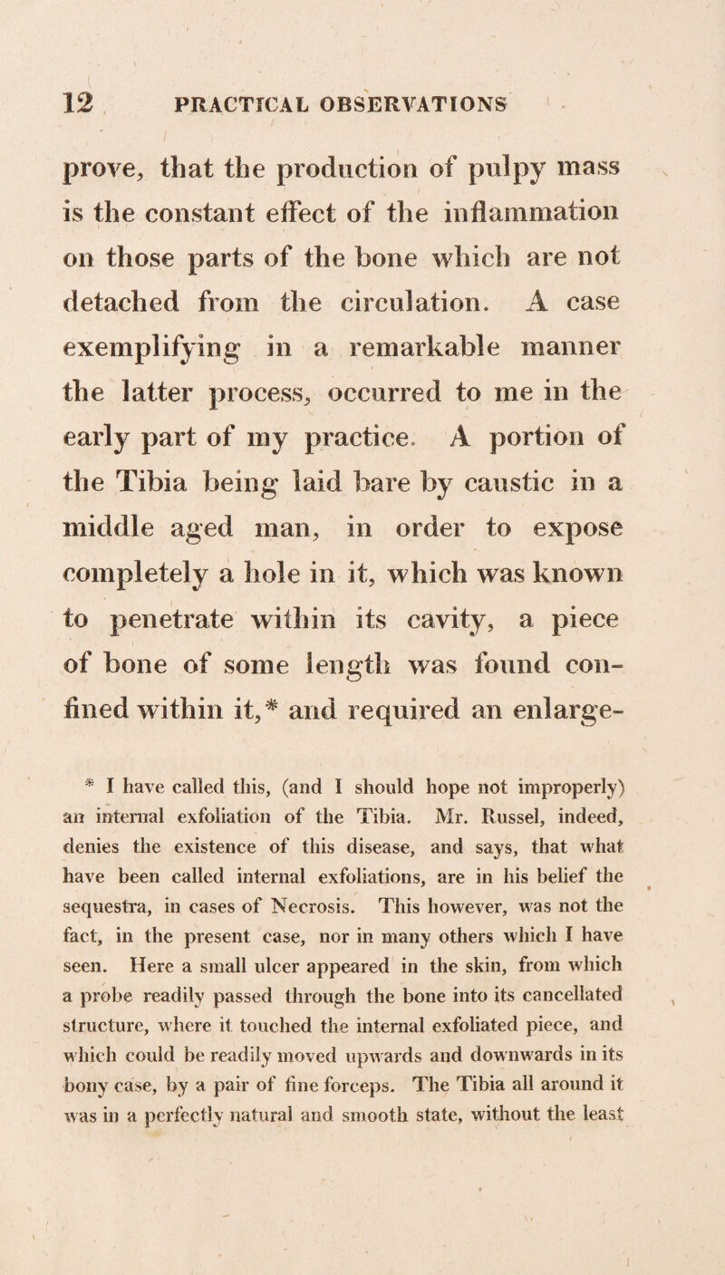 prove, that the production of pulpy mass is the constant effect of the inflammation on those parts of the bone which are not detached from the circulation. A case exemplifying in a remarkable manner the latter process, occurred to me in the early part of my practice A portion of the Tibia being laid bare by caustic in a middle aged man, in order to expose completely a hole in it, which was known to penetrate within its cavity, a piece of bone of some length was found con¬ fined within it,* and required an enlarge- * I have called this, (and 1 should hope not improperly) an internal exfoliation of the Tibia. Mr. Russel, indeed, denies the existence of this disease, and says, that what have been called internal exfoliations, are in his belief the sequestra, in cases of Necrosis. This however, was not the fact, in the present case, nor in many others which I have seen. Here a small ulcer appeared in the skin, from which a probe readily passed through the bone into its cancellated structure, w here it touched the internal exfoliated piece, and w hich could be readily moved upwards and downwards in its bony case, by a pair of line forceps. The Tibia all around it was in a perfectly natural and smooth state, without the least