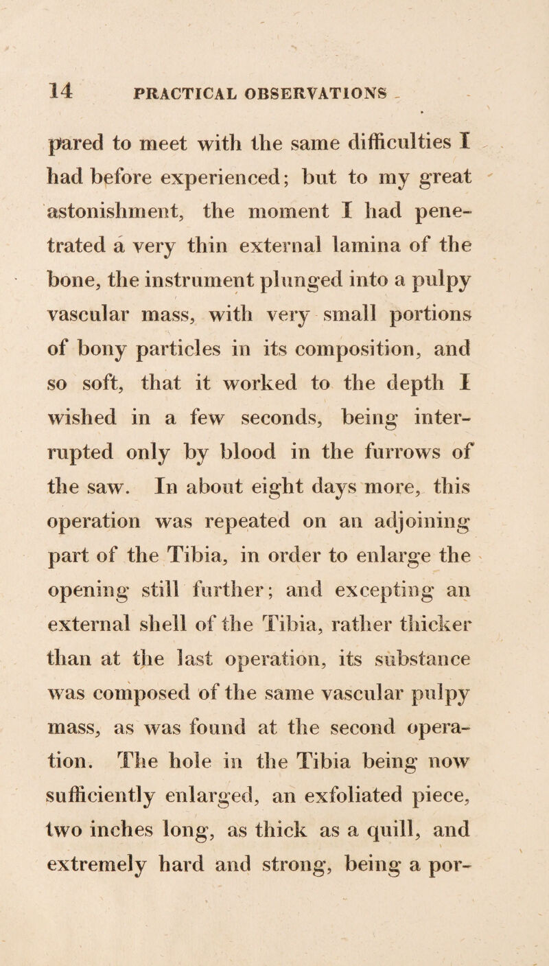 pared to meet with the same difficulties I had before experienced; but to my great astonishment, the moment I had pene¬ trated a very thin external lamina of the bone, the instrument plunged into a pulpy- vascular mass, with very small portions of bony particles in its composition, and so soft, that it worked to the depth I wished in a few seconds, being inter¬ rupted only by blood in the furrows of the saw. In about eight days more, this operation was repeated on an adjoining part of the Tibia, in order to enlarge the opening still further; and excepting an external shell of the Tibia, rather thicker than at the last operation, its substance was composed of the same vascular pulpy mass, as was found at the second opera¬ tion. The hole in the Tibia being now sufficiently enlarged, an exfoliated piece, two inches long, as thick as a quill, and \ extremely hard and strong, being a por-