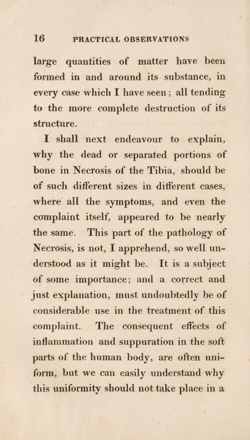 large quantities of matter have been formed in and around its substance, in every case which I have seen; all tending to the more complete destruction of its structure. I shall next endeavour to explain, why the dead or separated portions of bone in Necrosis of the Tibia, should be of such different sizes in different cases, where all the symptoms, and even the complaint itself, appeared to be nearly the same. This part of the pathology of Necrosis, is not, I apprehend, so well un¬ derstood as it might be. It is a subject of some importance; and a correct and just explanation, must undoubtedly be of considerable use in the treatment of this complaint. The consequent effects of inflammation and suppuration in the soft parts of the human body, are often uni¬ form, but we can easily understand why this uniformity should not take place in a