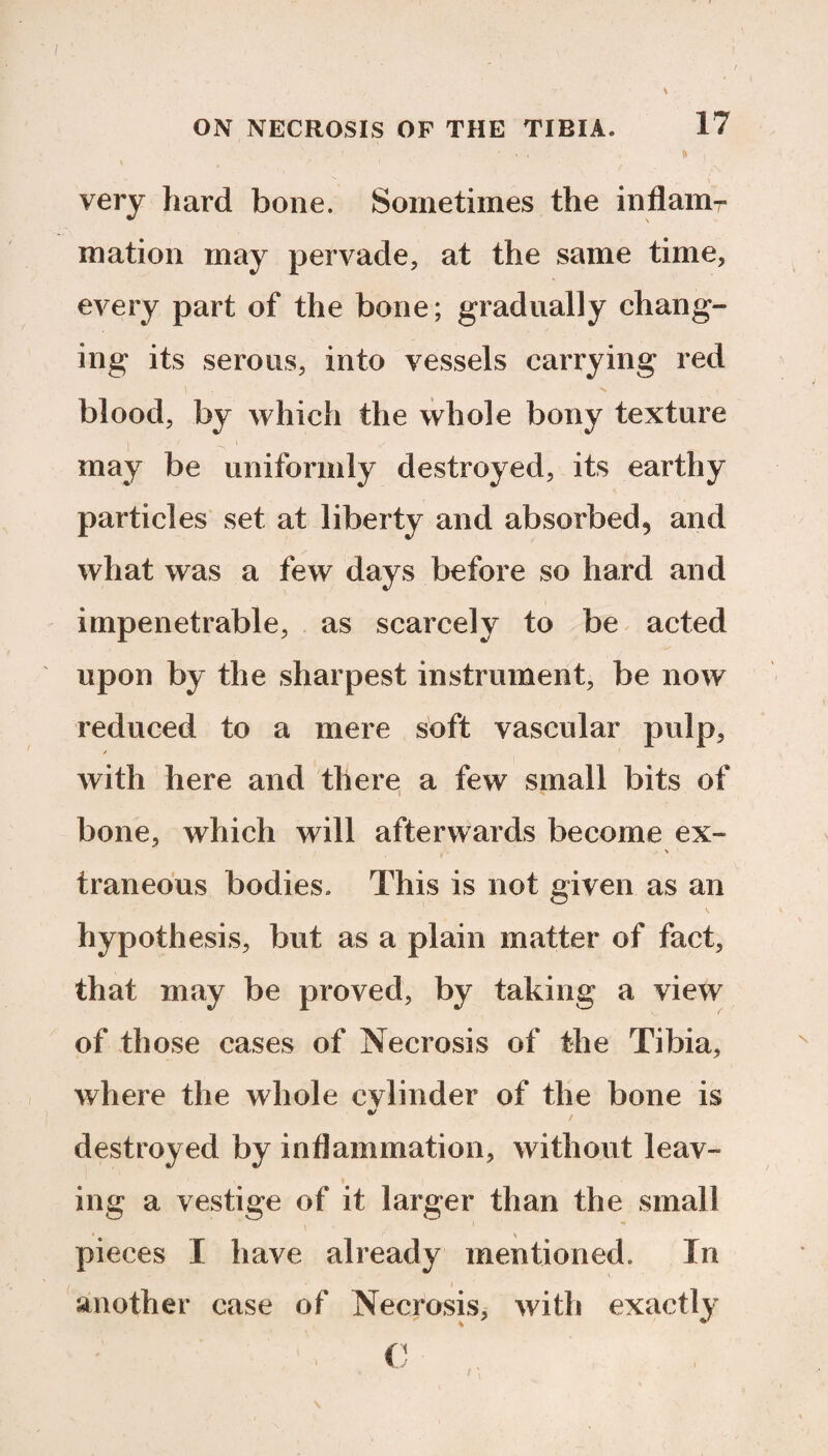 very hard bone. Sometimes the inflam-- mation may pervade, at the same time, every part of the bone; gradually chang¬ ing its serous, into vessels carrying red blood, by which the whole bony texture may be uniformly destroyed, its earthy particles set at liberty and absorbed, and what was a few days before so hard and impenetrable, as scarcely to be acted upon by the sharpest instrument, be now reduced to a mere soft vascular pulp, with here and there a few small bits of bone, which will afterwards become ex- traneous bodies. This is not given as an hypothesis, but as a plain matter of fact, that may be proved, by taking a view of those cases of Necrosis of the Tibia, where the whole cylinder of the bone is destroyed by inflammation, without leav¬ ing a vestige of it larger than the small pieces I have already mentioned. In another case of Necrosis, with exactly C
