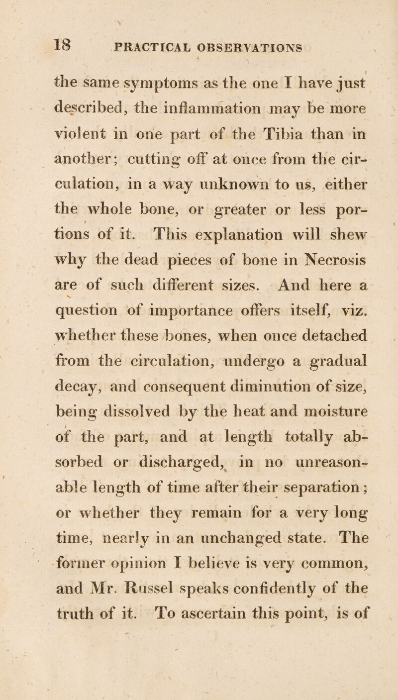 the same symptoms as the one I have just described, the inflammation may be more violent in one part of the Tibia than in another; cutting off at once from the cir¬ culation, in a way unknown to us, either the whole bone, or greater or less por- tions of it. This explanation will shewr why the dead pieces of bone in Necrosis are of such different sizes. And here a question of importance offers itself, viz. whether these bones, when once detached from the circulation, undergo a gradual decay, and consequent diminution of size, being dissolved by the heat and moisture i of the part, and at length totally ab¬ sorbed or discharged, in no unreason¬ able length of time after their separation ; or whether they remain for a very long time, nearly in an unchanged state. The former opinion I believe is very common, and Mr. Russel speaks confidently of the truth of it. To ascertain this point, is of