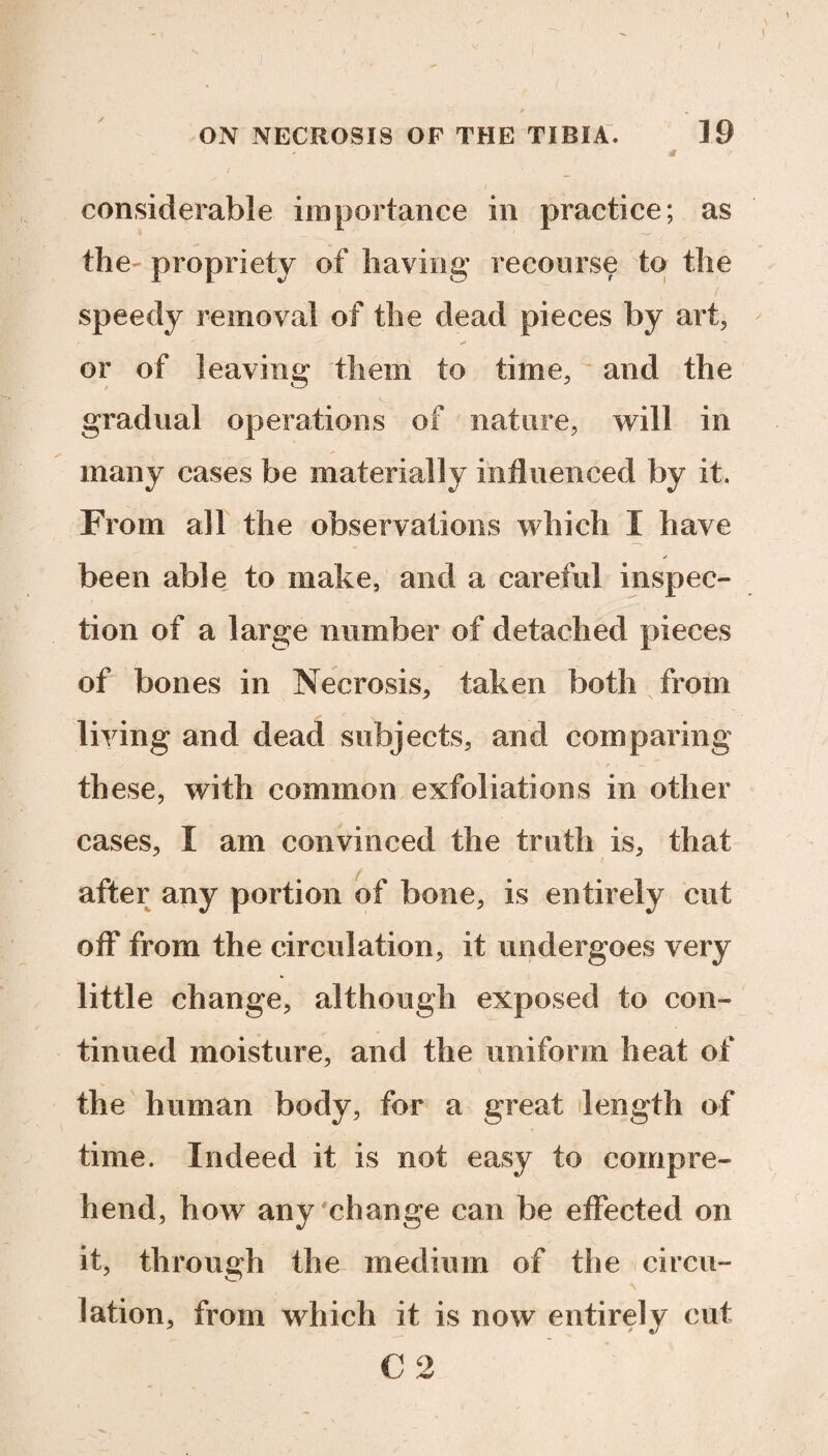 considerable importance in practice; as the- propriety of having recourse to the speedy removal of the dead pieces by art, or of leaving them to time, and the gradual operations of nature, will in many cases be materially influenced by it. From all the observations which I have been able to make, and a careful inspec¬ tion of a large number of detached pieces of bones in Necrosis, taken both from living and dead subjects, and comparing these, with common exfoliations in other cases, I am convinced the truth is, that after any portion of bone, is entirely cut off from the circulation, it undergoes very little change, although exposed to con¬ tinued moisture, and the uniform heat of the human body, for a great length of time. Indeed it is not easy to compre¬ hend, how any change can be effected on it, through the medium of the circu¬ lation, from which it is now entirely cut C 2