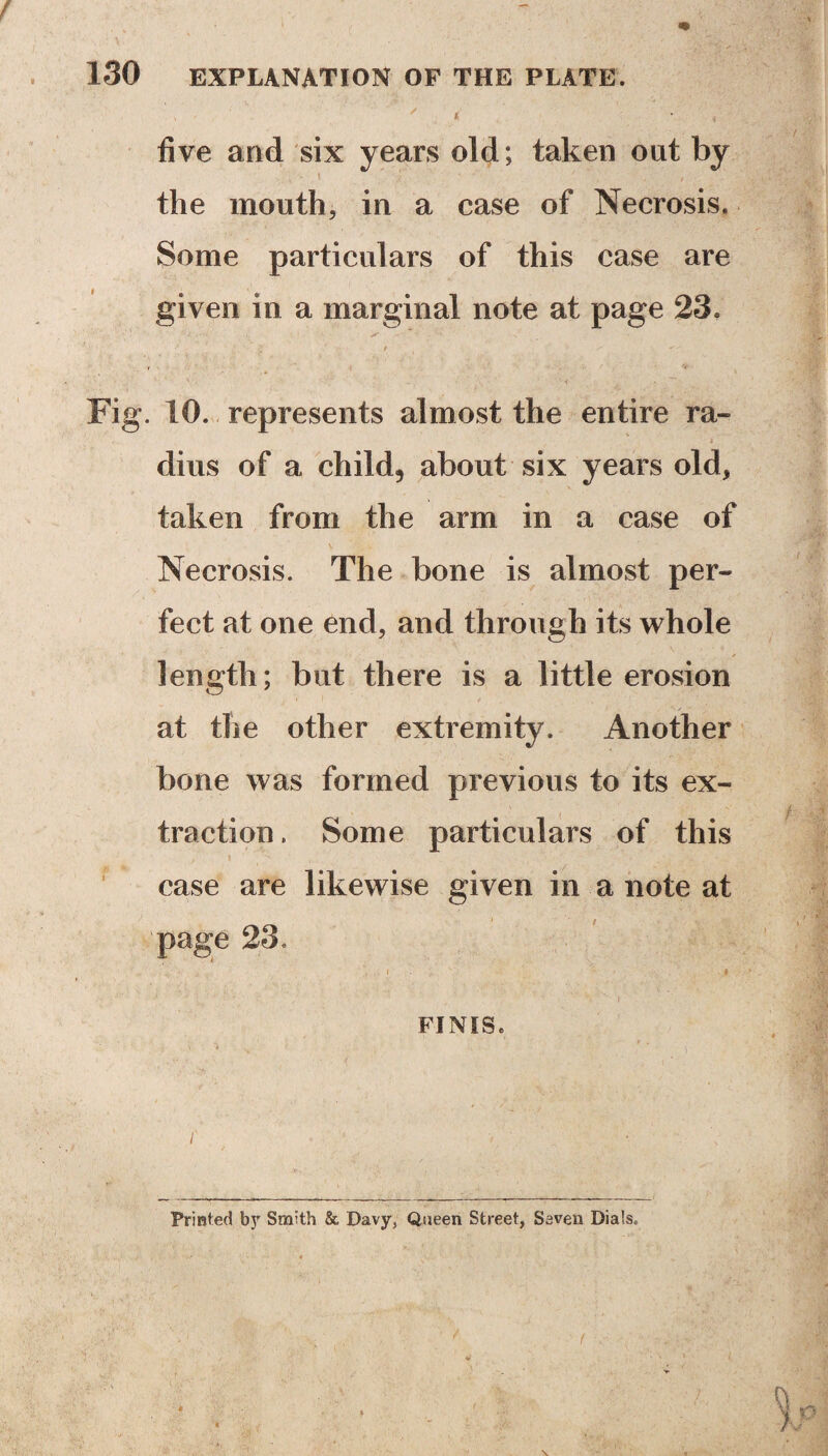 , ' J? five and six years old; taken out by the mouth, in a case of Necrosis. Some particulars of this case are given in a marginal note at page 23. Fig. 10. represents almost the entire ra¬ dius of a child, about six years old, taken from the arm in a case of Necrosis. The bone is almost per¬ fect at one end, and through its whole length; but there is a little erosion at the other extremity. Another bone was formed previous to its ex¬ traction. Some particulars of this case are likewise given in a note at page 23. t i FINIS. f . ■- ■ • Printed by Smith & Davy, Queen Street, Seven Dials.