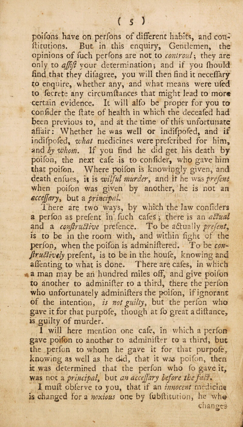 poifons have on perfons of different habits, and con- fiiunions. But in this enquiry, Gentlemen, the opinions of fuch perfons are not to coniroul; they are only to qffift your determination; and if you fhould find that they difagree, you will then find it neceffary to enquire, whether any, and what means were uied to fecrete any circumftances that might lead to more certain evidence. It will alfo be proper for you to confider the (late of health in which the deceafed had been previous to, and at the time of this unfortunate affair: Whether he was well or indifpofed, and if indifpofed, what medicines were preferibed for him, and by whom. If you find he did get his death by poifon, the next cafe is to confider, who gave him that poifon. Where poifon is knowingly given, and death enfues, it is wilful murder, and it he was prefent when poifon was given by another, he is not art <accef[ary> but a principal. There are two ways, by which the Jaw confiders a perfon as prefent in fuch cafes; there is an affinal and a confiruffiive prefence. To be a&ually prefent, is to be in the room with, and within fight of the perfon, when the poifon is adminiftered. To be con- ftruffiively prefent, is to be in the houfe, knowing and affenting to what is done. There are cafes, in which a man may be ah hundred miles off, and give poifon to another to adminifler to a third, there the perfort who unfortunately adminifters the poifon, if ignorant of the intention, is not guilty, but the perfon who gave it for that purpofe, though at fo great adiftance, is guilty of murder. 1 will here mention one cafe, in which a perfon gave poifon to another to adminifler to a third, but the perfon to whom he gave it for that purpofe, knowing as well as he did, that it was poifon, then it was determined that the perfon who fo gave it, was not a principal, but an accefj'ary before the faff. I mu ft pbferve to you, that if an innocent medicine is changed for a noxious one by fubftitution, he wh^ changes- i