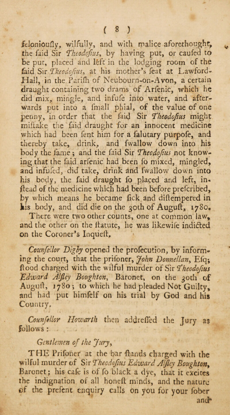 fclonioufly, wilfully, and with malice aforethought, the faid Sir Theodofius, by having put, or caufed to be pur, placed and lfcftf in the lodging room of the laid Sir Theodofius, at his mother’s feat at Lawford- Hall, in the Parifh or Neuhourn-on-Avon, a certain draught containing two drams of Arfenic, which he did mix, mingle, and infufe into water, and after¬ wards put into a fmall phial, of the value of one penny, in order that the faid Sir Theodofius might mi flake the faid draught for an innocent medicine which had been fent him for a falutary purpofe, and thereby take, drink, and fwallow down into his body the lame; and the faid Sir Theodofius not know¬ ing that the faid arfenic had been fo mixed, mingled, and infufed, did take, drink and fwallow down into his body, the faid draught fo placed and left, in* dead of the medicine which had been before prefcribed, by which means he became fick and diftempered in his body, and did die on the 30th of Auguft, 1780, There were two other counts, one at common law, and the other on the ltatute, he was likewife indidted on the Coroner’s Inqueft. Counfellor Dighy opened the profecution, by inform¬ ing the court, that the prifoner, John Donnella^ Efq; food charged with the wilful murder of Sir Theodofius Edward Alfley Boughton, Baronet, on the 30th of Auguft, 1780 •, to which he had pleaded Not Guilty, and had put himfelf on his trial by God and his Country, Counfellor How err th then addrefled the Jury as follows: Gentlemen of the Jury, THE Prifoner at the bar (lands charged with the wilful murder of Sir Theodofius Edward Alfley Boughton, Baronet; his cafe is of fo black a dye, that it excites the indignation of all honed minds, and the nature of the prefent enquiry calls on you for your fober and*