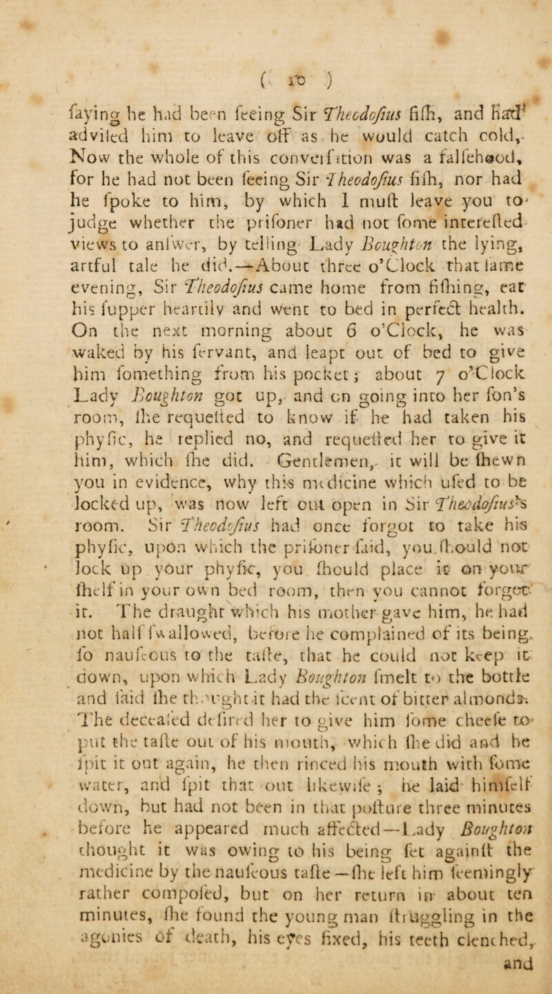 ( ) faying he had been feeing Sir Theodcfius fifh, and Had4 adviled him to leave off as he would catch cold,- Now the whole of this convention was a falfehood, for he had not been leeing Sir dheodo/ms (iih, nor had he fpoke to him, by which 1 mud leave you tO' judge whether the prifoner had not fome interefted views to anlwer, by telling Lady Bcu^hton the lying, artful tale he did.—About three o’clock that lame evening, Sir Bheodofius came home from fifhing, eat his fupper heartily and went to bed in perfect health. On the next morning about 6 o'Ciock, he was waked by his fervant, and leapt out of bed to give him iomething from his pocket; about 7 o’Clock Lady Boughton got up, and on going into her fon’s room, Ihe requelted to know if he had taken his phyfic, he replied no, and requeued her to give it him, which lire did. Gentlemen, ic will be (hewn you in evidence, why this medicine which ufed to be locked up, was now left out open in Sir Th&cdqfiush room. Sir Bheodofius had once forgot to take his phyfic, upon which the prifoner faid, you.fho-uld not lock up your phyfic, you fhould place it on your lhelfin your own bed room, then you cannot forger- it. The draught which his mother gave him, he had not hall (wallowed, before he complained of its being, io naufeous to the taife, that he could not keep it- down, upon which Lady Bought on fmelt to the bottle and faid ihe thought it had the Lent of bitter almonds The decealed dtlired her to give him fome cheete to- put the tafte out of his month, which (he did and he jpit it out again, he then rinced his mouth with fome water, and ipit that out likewife ; he laid himfclf down, but had not been in that pollute three minutes before he appeared much affedted — Lady Boughton thought it was owing to his being fet agajnft the medicine by thenauleous tafle —(he left him feemingly rather compofed, but on her return in about ten minutes, (lie found the young man (haggling in the agonies of death, his eyes fixed, his teeth clenched,