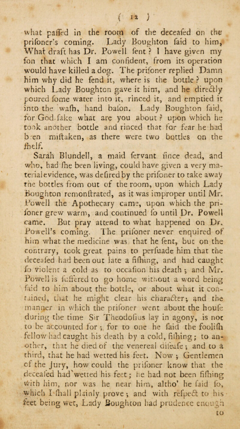 what paffed in the room of the deceafed on the prifoner’s coming. Lady Boughton faid to him, What draft has Dr. Powell fent ? I have given my fon that which I am confident, from its operation would have killed a dog. The prifoner replied Damn him why did he fend it, where is the bottle ? upon which Lady Boughton gave it him, and he direclly poured fome water into it, rinced it, and emptied it into the wafh, hand baton. Lady Boughton faid, for God fake what are you about? upon which he took another bottle and rinced that for fear he had ben mistaken, as there were two bottles on the flidf. Sarah Blundell, a maid fervant fince dead, and who, had fhe been living, could have given a very ma¬ terial evidence, was defiredby the prifoner to take away the bottles from out of the room, upon which Lady Boughton remonftrated, as it was improper until Mr. Powell the Apothecary came, upon which the pri¬ foner grew warm, and continued fo until Dr. Powell came. But pray attend to what happened on Dr. Powell’s coming. The prifoner never enquired of him what the medicine was that he fent, but on the contrary, took great pains to perfuade him that the deceafed had been out late a fifhing, and had caught fo violent a cold as to occafion his death *, and Mr. Powell is buffered to go home without a word being faid to him about the bottle, or about what it con¬ tained, that he might clear his character; ?,nd the manner in which the prifoner went about the haute during the time Sir Theodofius lay in agony, is noc to be accounted for ; for to one he faid the foolifh fellow had caught his death by a cold, Billing; to an¬ other, that he died of the venereal difeafe-, and to a third, that he had wetted his feet. Now *, Gentlemen cf the Jury, how could the prifoner know that the deceafed had'wetted his feet; he had not been fifhing with him, nor was he near him, altho’ he faid fo, which I ilia 11 plainly prove •, and with refpedt to his feet being wet, Lady Boughton had prudence enough to