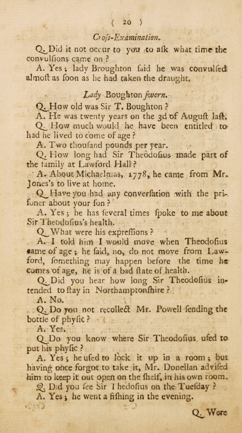 ( ^0 ) O ofs-Examination» Q^Dld it not occur to you to afk what time* the convulfions came on ? A. Yes; lady Broughton faid he was convidfed almoftas Toon as he had taken the draught. Lady Bough ton fworn. Q^How old was Sir T. Boughton ? A. He was twenty years on the 3d of Auguft lafb. How much would he have been entitled to had he lived to come of age ? A. Two thoufand pounds per year. How long had Sir Theodofrus made part of the family at Lawford Hall ? * A. About Michaelmas, 1778* he came from Mr„ Jones’s to live at home. Q^Haveyou had any convention with the prL funer about your fon ? A. Yes ; he has fevcral times fpoke to me about Sir Theodofius’s health. Q^What were his expreffions r A. I told him I would move when Theodofius ®ame of age ; he faid, no, do not move from Law- ford, fomething may happen before the time he comes of age, he is of a bad date of health. Q^Did you hear how long Sir Theodofius in¬ tended to day in Northamptonfhire ? A. No. Q^Do yon not rtcolledl Mr. Powell fending the bottle of phyfic ? A. Yes. CLDo you know where Sir Theodofius ufed to put his phyfic ? A. Yes; he ufed to lock it up in a room; but having once forgot to take it, Mr. Donellan advifed him to keep it out open on the fheif, in his own room. Q Did you fee Sir i hedofius on the Tuefday ? A. Yes; he went a diking in the evening. Q^Wore