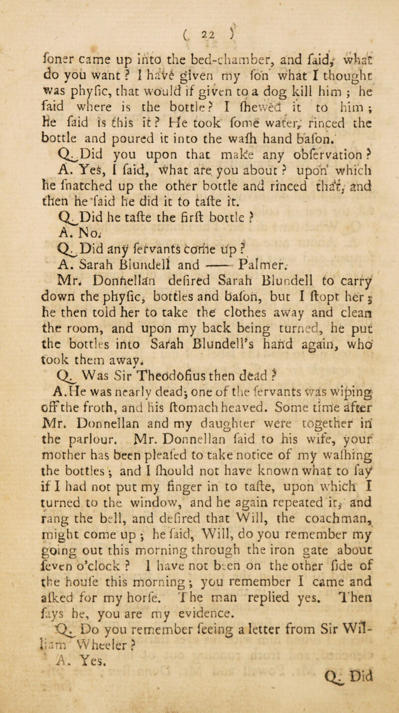 foner came up into the bed-chamber, and faid,' what do you want ? I ha5V6 given my fori what I thought was phyfic, that would if given to a dog kill him ; he faid where is the bottle? I (hewed it to him; He faid is fhis it ? He took fome water, rinced the bottle and poured it into the walh hand bafon. Q^Did you upon that make any obfervation ? A. Yes, I faid, what are, you about ? upon’ which he Hatched up the other bottle and rinced tha't. and then heTaid he did it to tafte it. Q^Did he tafte the firft bottle ? A. No.j Q^Did any fefvants dome up ? A. Sarah Blundell and - Palmer. Mr* Donnellan defired Sarah Blundell to carry down the phyfic, bottles and balon, but I ftopr her ; he then told her to take the clothes away and clean the room, and upon my back being turned, he put the bottles into Sarah Blundell’s hand again, who took them away* Was Sir Theodcfius then dead ? A.He was nearly dead; one of the fervants Was wiping off the froth, and his ftomach heaved. Some time after Mr. Donnellan and my daughter were together ini the parlour. Mr. Donnellan faid to his wife, your mother has been pleafed to take notice of my walhing the bottles; and I fhould not have known what to fay if I had not put my finger in to tafte, upon which I turned to the window, and he again repeated it,- and rang the bell, and defired that Will, the coachman, might come up ; he faid, Will, do you remember my going out this morning through the iron gate about feven o’clock ? 1 have not Hen on the other fide of the houie this morning; you remember I came and alked for my horle. The man replied yes. T hen fays he, you are my evidence. 'Q^ Do you remember feeing a letter from Sir Wil¬ liam Wheeler? A. Yes.