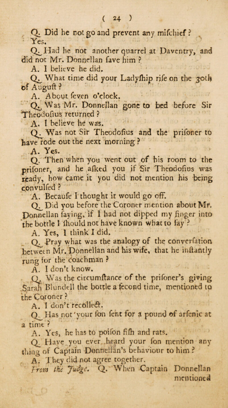 Qi Did he not go and prevent any mifchief ? - Yes* Q^Had he not another quarrei at Daventry, and did not Mr. Donnellan fave him ? A. I believe he did. What time did your Ladylhip rife on the 30th of Auguft ? A. About feven o’clock. Was Mr. Donnellan gone t,o bed before Sir Theodofius returned ? A. t believe he was. Q. Was not Sir Theodofius and the prifoner to have rode out the next morning ? A. Yes. Q. Then when you went out of his room to the prifoner, and he afked you if Sir Theodofius was ready, how came it you did not mention his being convulfed ? A. Becaufe I thought it would go off. Q^Did you before the Coroner mention about Mr. Ponnellan faying, if I had not dipped my finger into the bottle 1 fhould not have known what to fay ? A. Yes, 1 think I did. Q^ Pray what was the analogy of the converfation between Mr. Donnellan and his wife, that he inftantly rung for the coachman ? A. I don’t know. Was the circumftance of the prifoner’s giving Sarah Blundell the bottle a fecond time, mentioned to the Coroner ? A. I don’t recoiled. (T Has not'your fan fent for 3 pound of arfenlc at a time ? A. Yes, he has to poifon fifh and rats. <Y Have you ever heard your fon mention any thina of Captain Donneiian’s behaviour to him ? A. They did not agree, together. from the Judge* Q. When Captain Donnellan mentioned