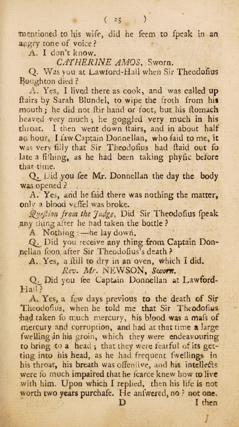 ) ( -“mentioned to his wife, did he feem to fpeak in an angry tone of voice ? A. I don’t know. CATHERINE AMOS, Sworn. Q. Was you at Lawford-Hail when Sir Theodofius Bough ton died ? A. Yes, I lived there as cook, and was called up flairs by Sarah Blundel, to wipe the froth from his mouth; he did not flir hand or foot, but his ftomach heaved very much *, he goggled very much in his throat. I then went down flairs, and in about half a$i hour, I law Captain Donnellan, who faid to me, it was very filly that Sir Theodofius had (laid out fo late a fidnng, as he had been taking phyfic before that time. cl Did you fee Mr. Donnellan the day the body was opened i A. Yes, arid he faid there was nothing the matter, only a blood veiled was broke. Sfuejiion from the Judge, Did Sir Theodofius fpeak any thing after he had taken the bottle ? A Nothing he lay down, Qa Did you receive any thing from Captain Don- nellan foon after Sir Theodofius’s death ? A. Yes, a flill to dry in an oven, which I did. Rev. Mr. NEWS.ON, Sworn. CD Did you fee Captain Donnellan at Lawford- Hail) A. Yes, a few days previous to the death of Sir Theodofius, when he told me that Sir Theodofius *had taken fo much mercury, his blood was a mafs of ir4ercury and corruption, and had at that time a large fwelling tin his groin, which they .were endeavouring to bring to a head ; that they were fearful of its get¬ ting into his head, as he had frequent lweilings in his throat, his breath was offenfive, and his intellects were fo much impaired that he fcarce knew how to live with him. Upon which I replied, then his life is not worth two years purchafe. He anfwered, no ? not one, D I then