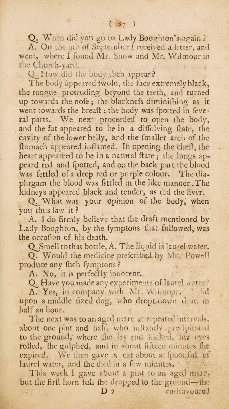 ( 2 7 ) Q. When did you go to Lady Bough*on’s again ? A. On the 9th of September 1 received a letter, and went, where I found Mr. Snow and Mr. Wilmour in the Church-yard. CL How.did the body then appear? The body appeared iwoln, the face extremely black, the tongue protruding beyond the teeth, and turned up towards the nofe; the blacknefs diminifhing as it went towards the bread:; the body was fpotted in feve- ral parts. We next proceeded to open the body, and the fat appeared to be in a diffolving date, the cavity of the lower belly, and the fmaller arch of the Homach appeared inflamed. In opening the cheil, the heart appeareed to be in a natural (late ; the lungs ap- peard red and fpotted, and on the back part the blood was fettled of a deep red or purple colour. The dia- phrgam the blood was fettled in the like manner .The kidneys appeared black and tender, as did the liver. Q^What was your opinion of the body, when you thus faw it ? A. I do firmly believe that the draft mentioned by Lady Boughton, by the fymptons that followed, was the occafion of his death. QjSmell to that bottle, A. The liquid is laurel water. Q. Would the medicine preferibed by Mr. Powell produce any flich fymptons ? A. No, it is perfectly innocent. Cf Have you made any experiments of laurel water? A. Yes, in company with Mr. Wilnjopr. . id upon a middle fized dog, who dropt down dead in half an hour. The next was to an aged mare at repeated intervals, about one pint and half, who inffantly precipitated to the ground,' where flie lay and kicked, hex eyes rolled, fhe gulphed, and in about fifteen minutes fee expired. We then gave a cat about a fpoonful of laurel water, and fhe died in a few minutes. v This week I gave about a pint to an aged mare, but the find horn fuli fhe dropped to the ground—-fhe D 2 endeavoured