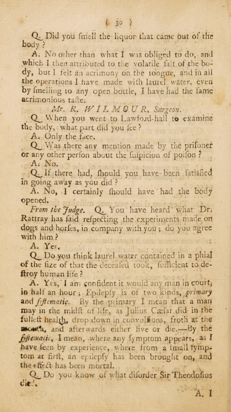 CL Did you frriell the liquor that came out of the body ? A. No other than what I was obliged to do, and which I then attributed to the volatile lad of the bo¬ dy, but I felt an acrimony on the tongue, and in ail the operations I have made with laurel water, even by fmelling to any open bottle, I have had the fame acrimonious tafte. Mr. R. IVIL M 0 U R, Surgeon. Q_ When you went to Lawfojd-hall to examine the body, what part did you fee ? A. Only the face. CL Was there any mention made by the prifonef or any other perfon about the fufpicion of poifon ? A; No. CL if there had, fhouid you have been fatisned in going away as you did ? A. No, I certainly fhouid have' had the body opened. * From the Judge, You have heard what Dr. Rattray has faid refpecting the experiments made on dogs and horfes, in company with you ; do you agree with him ? A. Yes. !: ; ‘ ; Do you think laurel water contained in a phial of the fize of that the beceafed took, finlicient to de- ftroy human life ? A. Yes, I am confident it would any man in court, in half an hour.*, Epilepfy is of two kinds, primary and ftftematic. By the primary I mean that a man may in the mid ft of life, as Julius CWfar did in the fulleft health, drop down in convulsions, froth at the and afterwards either live or die.—By the jyjtemaiic, 1 mean, where any fymptom appears, as I have feen by experience, where from a imail tymp- tom at firft, an epilepfy has been brought on, and the tffedf has been mortal. . - Do you know of what diforder Sir Theodofius