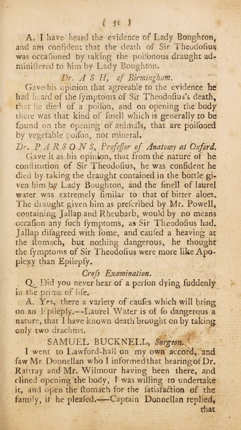 A. I have heard the evidence of Lady Bough torp and am confident that the death of Sir Theodofius was occafioned by taking the poifofious draught ad- miniftered to him by Lady Boughton. I)r\ A S H, of Birmingham. Gave*his opinion that agreeable to the evidence he had heard of the fymptoms of Sir Theodofius’s death, that he died of a poifon, and on opening the body there was that kind of fmell which is generally to be found on the opening of animals, that are poifoned by vegetable poifon, not mineral. Dr. P A R S O N 5, Profefjor of Anatomy at Oxford. Gaye it as his opinion, that from the nature of he confticution of Sir Theodofius, he was confident he died by taking the draught contained in the bottle gi¬ ven him by Lady Boughton, and the fmell of laurel water was extremely fimilar to that of bitter aloes. The draught given him as prefcribed by Mr. Powell, containing Jallapand- Rheubarb, would by no means occafion any luch fymptoms, as Sir Theodofius had. Tallap difagreed with fome, and caufed a heaving at the ifomach, but nothing dangerous, he thought the fymptoms of Sir Theodofius were more like Apo¬ plexy than Epilepfy. Crofs Examination. Qr Did you never hear of a perfon dying fuddenly in the prime of life. A, Yes, there a variety of caufes which will bring on an Epilepfy.—Laurel Water is of fo dangerous a nature, that I have known death brought on by taking only two drachms. . SAMUEL BUCK NELL, Surgeon. I went to Lawford-hall on my own accord, and Law Mr. Donnellan who 1 informed that hearing of Dr. Rattray and Mr. Wilmour having been there, and dined opening the body, 1 was willing to undertake it, and open the ftomach for the fatisfadion of the family, if he pleafed.-Captain Donnellan replied, that