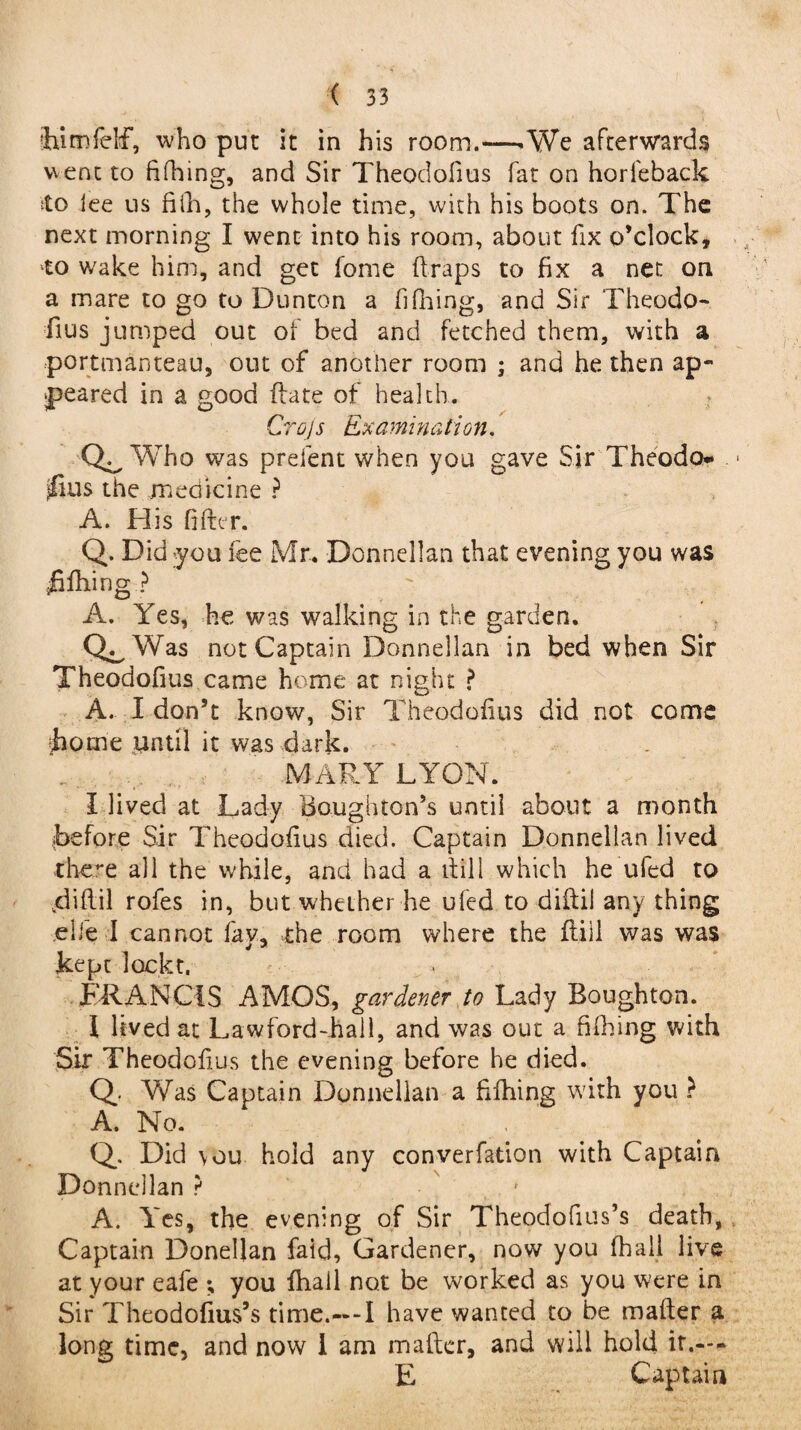 ihimfelf, who put it in his room.—.We afterwards went to fifhing, and Sir Theodofius fat on horfeback ito lee us fifh, the whole time, with his boots on. The next morning I went into his room, about fix o’clock, ■to wake him, and get fome ft raps to fix a net on a mare to go to Dunton a fifiling, and Sir Theodo¬ fius jumped out of bed and fetched them, with a portmanteau, out of another room ; and he then ap¬ peared in a good ftate of health. Crojs Examination. Who was preient when you gave Sir Theodo- |£ius the medicine ? A. His filter. Q. Did :you fee Mr. Donnellan that evening you was jfifhing ? A. Yes, he was walking in the garden. Q^Was not Captain Donnellan in bed when Sir Theodofius came home at night ? A. I don’t know, Sir Theodofius did not come borne until it was dark. MARY LYON. I lived at Lady Houghton’s until about a month before Sir Theodofius died. Captain Donnellan lived there all the while, and had a ltill which he uied to kdiftil rofes in, but whether he ufed to diftil any thing ,elfe I cannot fay, the room where the ftiil was was kept lockt. FRANCIS AMOS, gardener to Lady Boughton. I lived at Lawford-hall, and was out a fifhing with Sir Theodofius the evening before he died. Q Was Captain Donnellan a fifhing with you ? A. No. Q.. Did \ou hold any converfation with Captain Donnellan ? ' A. Yes, the evening of Sir Thepdofius’s death, Captain Donellan faid. Gardener, now you fhail live at your eafe ; you fhail not be worked as you were in Sir Theodofius’s time.—I have wanted to be matter a long time, and now I am matter, and will hold it.-- E Captain