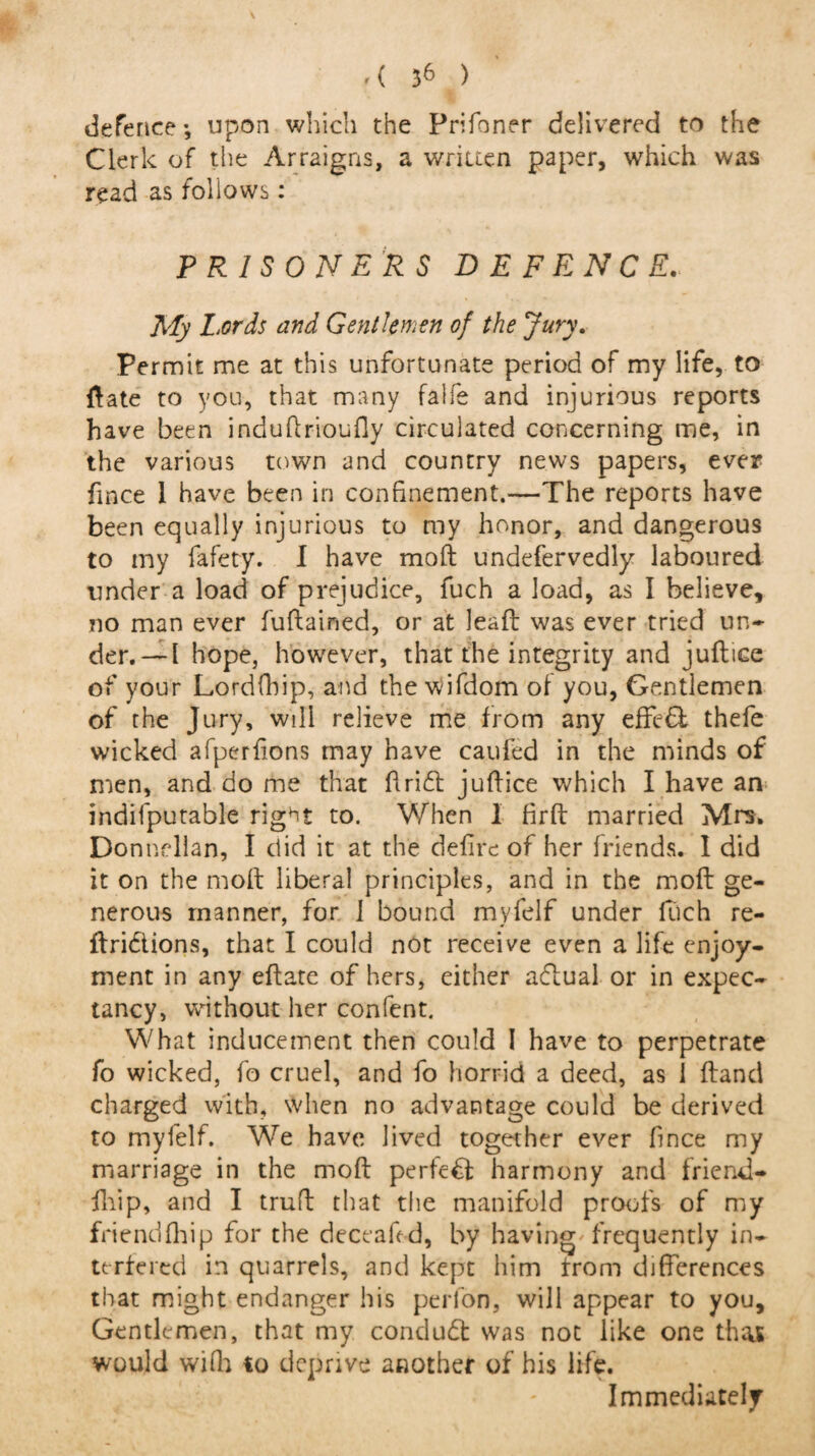 defence*, upon which the Prifoner delivered to the Clerk of the Arraigns, a written paper, which was read as follows: PRISONERS DEFENCE. My Lords and Gentlemen of the Jury. Permit me at this unfortunate period of my life, to ftate to you, that many faife and injurious reports have been induftrioufly circulated concerning me, in the various town and country news papers, ever fince 1 have been in confinement.—The reports have been equally injurious to my honor, and dangerous to my fafety. I have moft undefervedly laboured under a load of prejudice, fuch a load, as I believe, no man ever fuftained, or at leafl was ever tried un- der. — l hope, however, that the integrity and juftice of your Lordfbip, and the wifdom of you, Gentlemen of the Jury, will relieve me from any effe& thefe wicked afperfions may have caufed in the minds of men, and do me that Arid juftice which I have an indifputable right to. When I firft married Mrs. Donnellan, I did it at the defire of her friends. 1 did it on the moft liberal principles, and in the moft ge¬ nerous manner, for 1 bound myfelf under fuch re- ftridtions, that I could not receive even a life enjoy¬ ment in any eftate of hers, either aflual or in expec¬ tancy, without her confent. What inducement then could I have to perpetrate fo wicked, fo cruel, and fo horrid a deed, as 1 ftand charged with, when no advantage could be derived to myfelf. We have lived together ever fince my marriage in the moft perfect harmony and friend- fhip, and I truft that the manifold proofs of my friendfhip for the deceaft d, by having' frequently in¬ terfered in quarrels, and kept him rrom differences that might endanger his perfon, will appear to you. Gentlemen, that my conduct was not like one that would wifh to deprive another of his life. Immediately