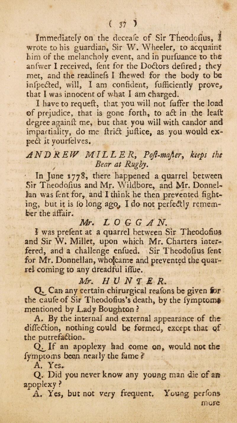 j * k Immediately on the deceafe of Sir Theodofius, 1 wrote to his guardian, Sir W. Wheeler, to acquaint him of the melancholy event, and in purfuance to the anfwer I received, fent for the Doctors defired; they met, and the readinefs I fhewed for the body to be infpefted, will, I am confident, fufficiently prove* that I was innocent of what I am charged. I have to requeft, that you will not fuffer the load of prejudice, that is gone forth, to aft in the leaft degree againft me, but that you will with candor and impartiality, do me drift: judice, as you would ex- peft it yourfelves. ANDREW MILLER, Pojl-mafier, heps the Bear at Rugby. ' In June 1778, there happened a quarrel between Sir Theodofius and Mr. Wildbore, and Mr. DonneU Ian was fent for* and I think he then prevented fight¬ ing, but it is fo long ago, I do not perfeftly remem¬ ber the affair. Mr. L O G G A N. I was prefent at a quarrel between Sir Theodofius and Sir W. Millet, upon which Mr. Charters inter** fered, and a challenge enfued. Sir Theodofius fent for Mr. Donneilan, whofcame and prevented the quar¬ rel coming to any dreadful iffue. Mr. H V N T M R. Can any certain chirurgical reafons be given for the caufe of Sir Theodofius’s death, by the fymptom^ mentioned by Lady Bough ton l A. By the internal and external appearance of the diffeftion, nothing could be formed, except that qf the putrefaftion.. Q^If an apoplexy had come on, would not the fymptoms been nearly the fame ?’ A. Yes^ Q. Did you never know any young man die of a® apoplexy ? A. Yes, but not very frequent. Young perfon$ more