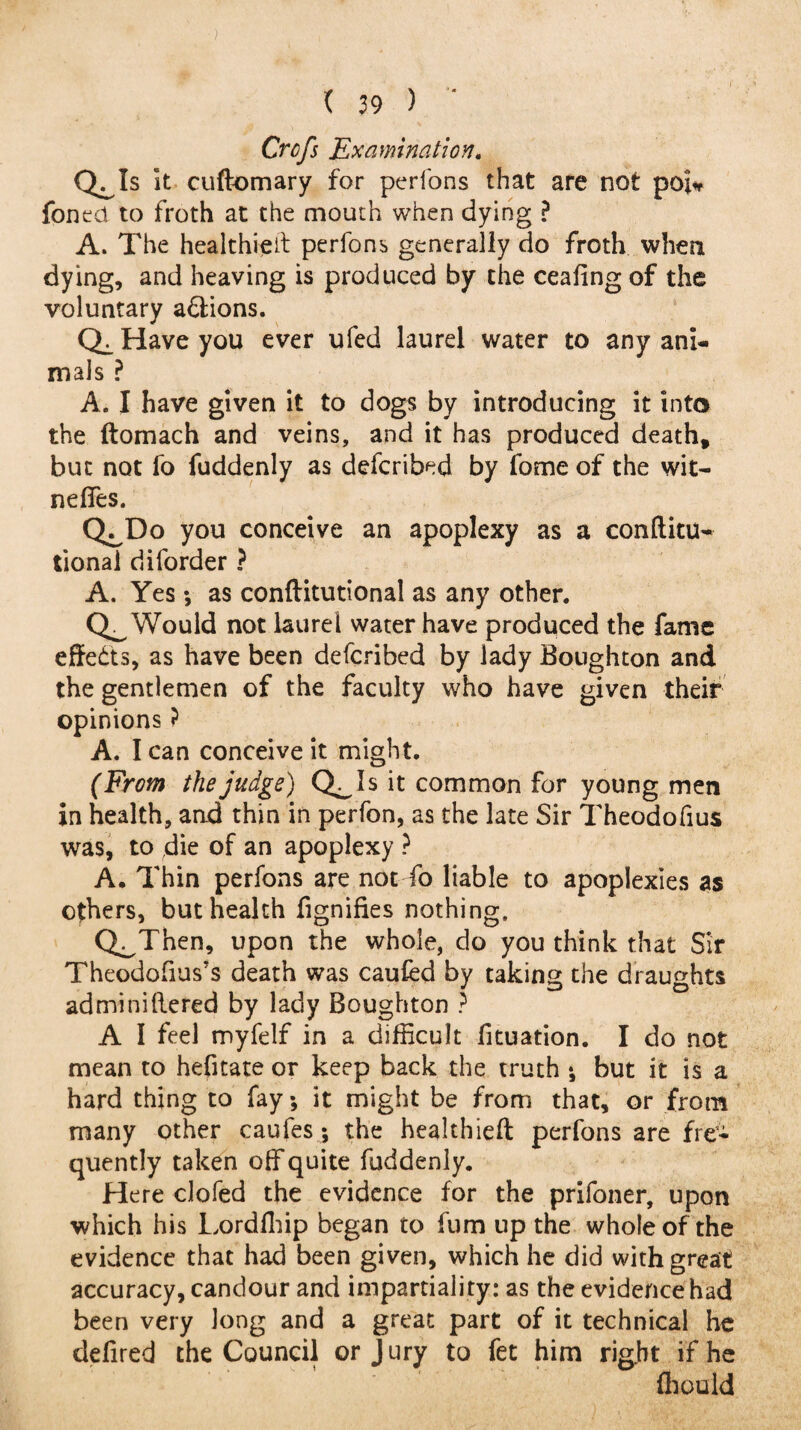 Crcfs Examination. cl Is it cuftomary for perfons that are not poi* foned to froth at the mouth when dying ? A. The healthieit perfons generally do froth when dying, and heaving is produced by the ceafing of the voluntary a&ions. Qc Have you ever ufed laurel water to any ani¬ mals ? A. I have given it to dogs by introducing it into the ftomach and veins, and it has produced death, but not fo fuddenly as defcribed by lbme of the wit- neffes. QJDo you conceive an apoplexy as a conftitu- tionai diforder ? A. Yes v as conftitutional as any other. Would not laurel water have produced the fame effedts, as have been defcribed by lady Boughton and the gentlemen of the faculty who have given their opinions ? A. I can conceive it might. (From the judge) Q^Is it common for young men in health, and thin in perfon, as the late Sir Theodofius was, to die of an apoplexy ? A. Thin perfons are not fo liable to apoplexies as others, but health fignifies nothing. Q^Then, upon the whole, do you think that Sir Theodofius’s death was caufed by taking the draughts adminiftered by lady Boughton ? A I feel myfelf in a difficult fituation. I do not mean to hefitate or keep back the truth *, but it is a hard thing to fay •, it might be from that, or from many other caufes; the healthieft perfons are fre¬ quently taken off quite fuddenly. Here clofed the evidence for the prifoner, upon which his Lordfliip began to fum up the whole of the evidence that had been given, which he did with great accuracy, candour and impartiality: as the evidence had been very long and a great part of it technical he defired the Council or Jury to fet him right if he fliould