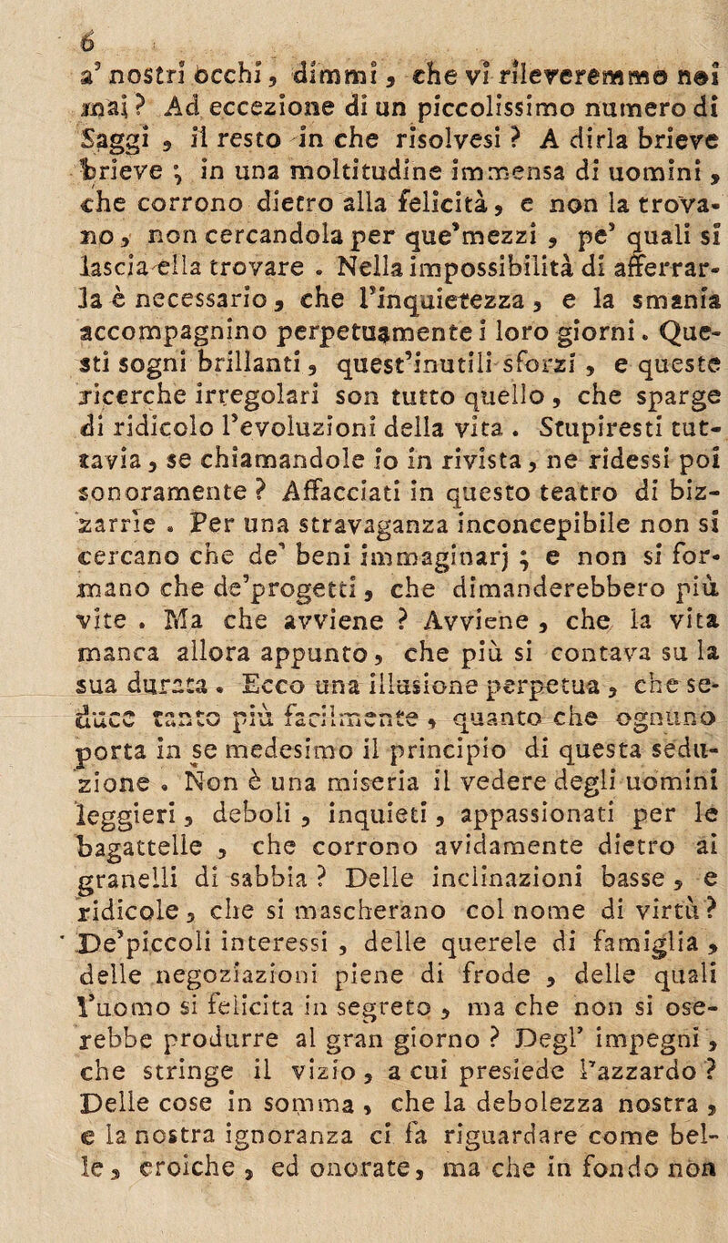 mai ? Ad eccezione di un piccolissimo numero di Saggi 3 li resto in che risolvesi ? A dirla brieve Iferieve \ in una moltitudine immensa di uomini , che corrono dietro alla felicità, e non la trova¬ no, non cercandola per que’mezzi , pe5 quali si lasciatila trovare . Nella impossibilità di afferrar¬ la è necessario , che Finqaietezza, e la smania accompagnino perpetuamente! loro giorni. Que¬ sti sogni brillanti, quest’inutili sforzi, e queste ricerche irregolari son tutto quello , che sparge di ridicolo Fevoluzioni della vita . Stupiresti tut¬ tavia , se chiamandole io in rivista, ne ridessi poi sonoramente ? Affacciati in questo teatro di biz¬ zarrìe « Per una stravaganza inconcepibile non si cercano che de’ beni immaginar) ; e non si for¬ mano che de’progetti , che dimanderebbero più vite . Ma che avviene ? Avviene , che la vita manca allora appunto, che più si contava sala sua durata · Ecco una illusione perpetua , che se- (Uuco canto piu ί acri mente , quanto che ognuno porta in se medesimo il principio di questa sedu¬ zione « Non è una miseria il vedere degli uomini leggieri, deboli , inquieti, appassionati per le bagattelle , che corrono avidamente dietro ai granelli di sabbia ? Delle inclinazioni basse , e ridicole, che si mascherano col nome di virtù ? ' De’piccoli interessi , delie querele di famiglia , delle negoziazioni piene di frode , delle quali l’uomo si felicita in segreto , ma che non si ose¬ rebbe produrre al gran giorno ? Degl’ impegni , che stringe il vizio, a cui presiede l’azzardo? Delle cose in somma , che la debolezza nostra , e la nostra ignoranza ci fa riguardare come bel¬ le, eroiche , ed onorate, ma che in fondo non