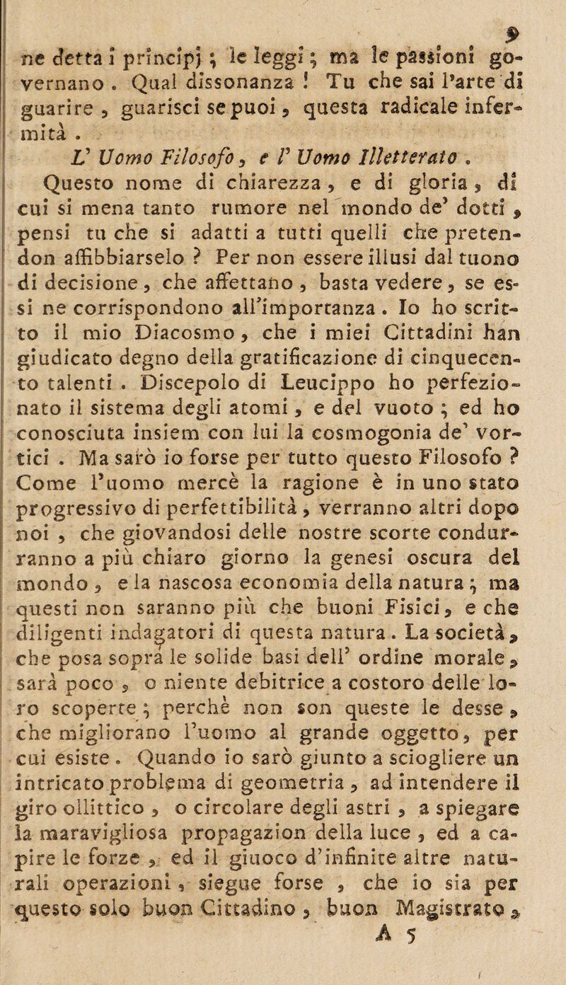 ne detta ì principi ; ìe leggi ; ma le passioni go¬ vernano . Quaì dissonanza ! Tu che sai l’arte di guarire 5 guarisci se puoi, questa radicale infer¬ ii· mità . V Uomo Filosofo i e Γ Uomo Illetterato . Questo nome di chiarezza , e di gloria , di cui si mena tanto rumore nel mondo de* dotti 9 pensi tu che si adatti a tutti quelli che preten- don affibbiarselo ? Per non essere illusi dal tuono di decisione, che affettano , basta vedere, se es¬ si ne corrispondono alPimportanza . Io ho scrit¬ to il mio Diacosmo, che i miei Cittadini han giudicato degno della gratificazione di cinquecen¬ to talenti . Discepolo di Leucippo ho perfezio¬ nato il sistema degli atomi, e del vuoto ; ed ho conosciuta insiem con lui la cosmogonia de’ vor¬ tici . Ma sarò io forse per tutto questo Filosofo ? Come l’uomo mercè la ragione è in uno stato progressivo di perfettibilità , verranno altri dopo noi , che giovandosi delle nostre scorte condur¬ ranno a più chiaro giorno la genesi oscura del mondo , eia nascosa economia della natura } ma questi non saranno più che buoni Fisici, e che diligenti indagatori di questa natura. La società9 che posa sopra le solide basi deli5 ordine morale P sarà poco · o niente debitrice a costoro delle lo- ro scoperte \ perche non son queste le desse 9 che migliorano l’uomo al grande oggetto , per cui esiste . Quando io sarò giunto a sciogliere un intricato problema di geometria , ad intendere il giro oilittico , o circolare degli astri , a spiegare la maravigliosa propagazion della luce , ed a ca¬ pire le forze , ed il giuoco d’infinite altre natu¬ rali operazioni, siegue forse , che io sia per questo solo buon Cittadino 5 buon Magistrato * A 5