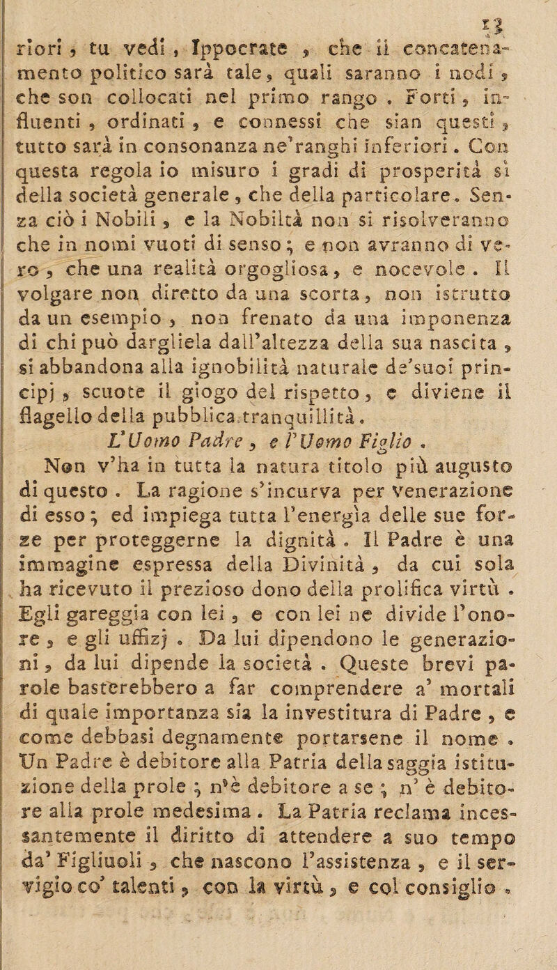 riori , tu vedi , Ippocrate , che li concatena¬ mento politico sarà tale* quali saranno i nodi 9 che son collocati nel primo rango . Forti , hi- fluenti , ordinaci , e connessi che sian questi , tutto sarà in consonanza ne’ranghi inferiori. Con questa regola io misuro i gradi di prosperità sì della società generale , che della particolare* Sen¬ za ciò i Nobili , e la Nobiltà non si risolveranno che in nomi vuoti di senso ; e non avranno di ve¬ ro 5 che una realità orgogliosa 3 e nocevole . II volgare non diretto da una scorta, non istrutto da un esempio , non frenato da una imponenza di chi può dargliela dall’altezza della sua nascita 3 si abbandona alla ignobilità naturale de'suoi prin¬ cipi 5 scuote il giogo del rispetto, e diviene il flagello della pubblica tranquillità. L’Uomo Padre 3 e Pii omo Figlio . Non v’ha in tutta la natura titolo più augusto di questo . La ragione s’incurva per venerazione di esso; ed impiega tutta l’energìa delle sue for¬ se per proteggerne la dignità . Il Padre è una Immagine espressa della Divinità 3 da cui sola ha ricevuto il prezioso dono della prolifica virtù * Egli gareggia con lei 3 e con lei ne divide l’ono¬ re 5 e gli uffìzi . Da lui dipendono le generazio¬ ni 3 da lui dipende la società . Queste brevi pa¬ role basterebbero a far comprendere a’ mortali di quale importanza sia la investitura di Padre 3 c come debbasi degnamente portarsene il nome . Un Padre è debitore alla Patria della saggia istitu¬ zione della prole ; n*è debitore a se ; n’ è debito¬ re alla prole medesima . La Patria reclama inces¬ santemente il diritto di attendere a suo tempo da’ Figliuoli 3 che nascono l’assistenza , e li ser¬ vigio co talenti ? con la virtù > e col consiglio ·