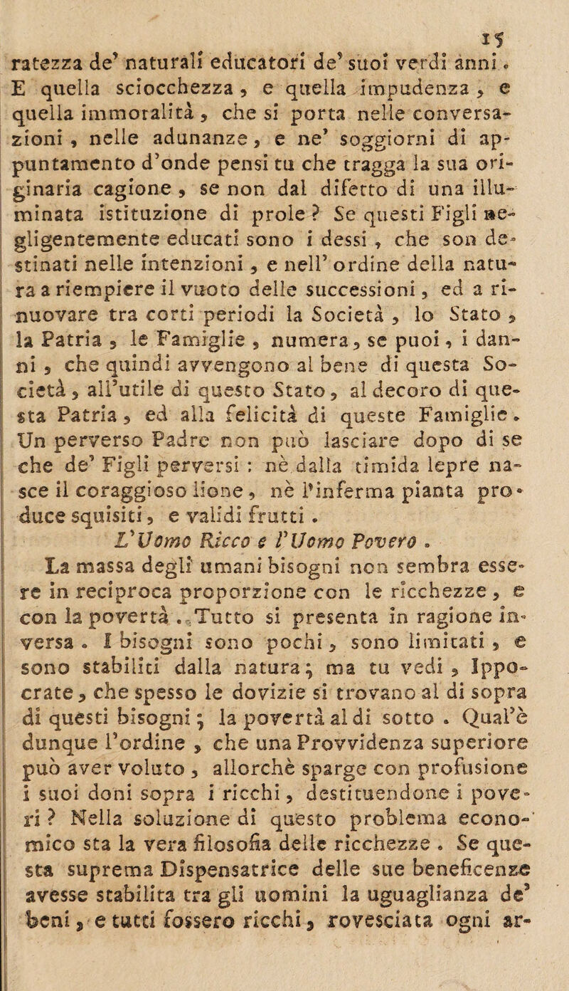 ratezza de’ naturali educatori de’ suoi verdi anni. E quella sciocchezza , e quella impudenza , e quella immoralità , che si porta nelle conversa¬ zioni , nelle adunanze, e ne’ soggiorni di ap¬ puntamento d’onde pensi tu che tragga la sua ori¬ ginaria cagione , se non dal difetto di una illu¬ minata istituzione di prole ? Se questi Figli »e- gligentemente educati sono i dessi , che son de¬ stinati nelle intenzioni, e nell’ ordine della natu* ra a riempiere il vuoto delle successioni, ed a ri¬ nnovare tra corti periodi la Società , lo Stato , la Patria 3 le Famiglie , numera, se puoi, i dan¬ ni 5 che quindi avvengono al bene di questa So¬ cietà , all’utile di questo Stato, al decoro di que¬ sta Patria, ed alla felicità di queste Famiglie. Un perverso Padre non può lasciare dopo di se che de’ Figli perversi : nè dalla timida lepre na¬ sce il coraggioso lione , nè l'inferma pianta prò· duce squisiti, e validi frutti . L'Uomo Ricco e l'Uomo Povero » La massa degli umani bisogni non sembra esse¬ re in reciproca proporzione con le ricchezze , e con la povertà . Tutto si presenta in ragione in¬ versa . I bisogni sono pochi, sono limitati , e sono stabiliti dalla natura; ma tu vedi, Ippo- crate , che spesso le dovizie si trovano al di sopra di questi bisogni; la povertà al di sotto . Quai’è dunque l’ordine » che una Provvidenza superiore può aver voluto , allorché sparge con profusione i suoi doni sopra i ricchi, destituendone i pove¬ ri ? Nella soluzione di questo problema econo¬ mico sta la vera filosofia delle ricchezze . Se que¬ sta suprema Dlspensatrice delle sue beneficente avesse stabilita tra gli uomini la uguaglianza de5 beni j, e tutti fossero ricchi 9 rovesciata ogni ar-